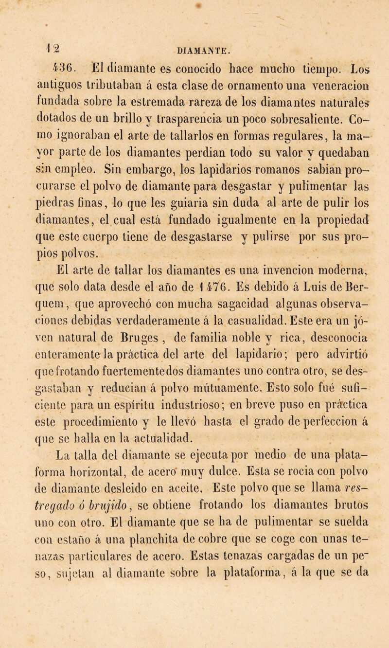 436. El diamante es conocido hace mucho tiempo. Los antiguos tributaban á esta clase de ornamento una veneración fundada sobre la estremada rareza de los diamantes naturales dotados de un brillo y trasparencia un poco sobresaliente. Co- mo ignoraban el arte de tallarlos en formas regulares, la ma- yor parte de los diamantes perdian todo su valor y quedaban sin empleo. Sin embargo, los lapidarios romanos sabían pro- curarse el polvo de diamante para desgastar y pulimentar las piedras finas, lo que les guiaria sin duda al arte de pulir los diamantes, el cual está fundado igualmente en la propiedad que este cuerpo tiene de desgastarse y pulirse por sus pro- pios polvos. El arte de tallar los diamantes es una invención moderna, que solo data desde el año de 1 476. Es debido á Luis de Ber- quem, que aprovechó con mucha sagacidad algunas observa- ciones debidas verdaderamente á la casualidad. Este era un jo- ven natural de Bruges , de familia noble y rica, desconocía enteramente la práctica del arte del lapidario; pero advirtió que frotando fuertemente dos diamantes uno contra otro, se des- gastaban y reducían á polvo mutuamente. Esto solo fué sufi- ciente para un espíritu industrioso; en breve puso en práctica este procedimiento y le llevó hasta el grado de perfección á que se halla en la actualidad. La talla del diamante se ejecuta por medio de una plata- forma horizontal, de acero muy dulce. Esta se rocía con polvo de diamante desleído en aceite. Este polvo que se llama res- tregado ó brujido, se obtiene frotando los diamantes brutos uno con otro. El diamante que se ha de pulimentar se suelda con estaño á una planchita de cobre que se coge con unas te- nazas particulares de acero. Estas tenazas cargadas de un pe- so, sujetan al diamante sobre la plataforma, á la que se da