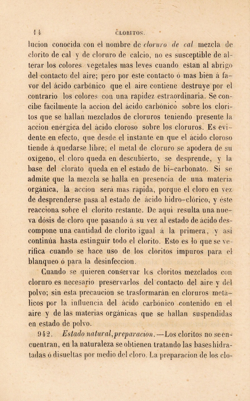 lucion conocida con el nombre de cloruro de cal mezcla de clorito de cal y de cloruro de calcio, no es susceptible de al- terar los colores vegetales mas leves cuando están al abrigo del contacto del aire; pero por este contacto ó mas bien á fa- vor del ácido carbónico que el aire contiene destruye por el contrario los colores con una rapidez estraordinaria. Se con- * cibe fácilmente la acción del ácido carbónico sobre los clori- tos que se hallan mezclados de cloruros teniendo presente la acción enérgica del ácido cloroso sobre los cloruros. Es evi- dente en efecto, que desde el instante en que el ácido cloroso tiende á quedarse libre, el metal de cloruro se apodera de su oxígeno, el cloro queda en descubierto, se desprende, y la base del clorato queda en el estado de bi-carbonato. Si se admite que la mezcla se halla en presencia de una materia orgánica, la acción será mas rápida, porque el cloro en vez de desprenderse pasa al estado de ácido hidro-clórico, y éste reacciona sobre el clorito restante. De aqui resulta una nue- va dosis de cloro que pasando á su vez al estado de ácido des- compone una cantidad de clorito igual á la primera, y asi continúa hasta estinguir todo el clorito. Esto es lo que se ve- rifica cuando se hace uso de los cloritos impuros para el blanqueo ó para la desinfección. Guando se quieren conservar los cloritos mezclados con cloruro es necesario preservarlos del contacto del aire y del polvo; sin esta precaución se trasformarán en cloruros metá- licos por la influencia del ácido carbónico contenido en el aire y de las materias orgánicas que se hallan suspendidas en estado de polvo. 9 42. Estado natural,prepar ación. —Los cloritos no se en- cuentran, en la naturaleza se obtienen tratando las baseshidra- tadas ó disueltas por medio del cloro. La preparación de los cío-