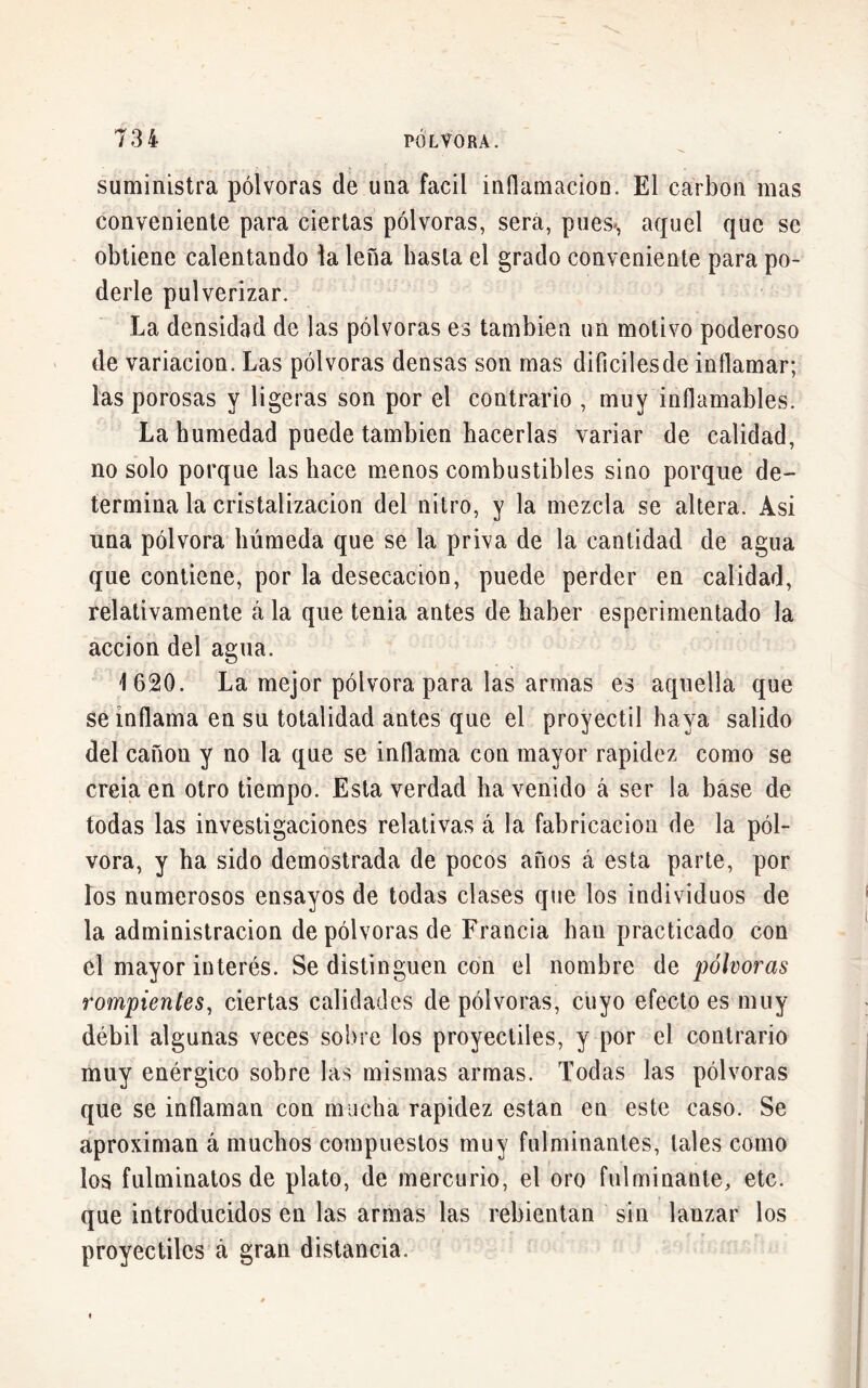 suministra pólvoras de una fácil inflamación. El carbon mas conveniente para ciertas pólvoras, sera, pues*, aquel que se obtiene calentando la lefia hasta el grado conveniente para po- derle pulverizar. La densidad de las pólvoras es también un motivo poderoso de variación. Las pólvoras densas son mas diíicilesde inflamar; las porosas y ligeras son por el contrario , muy inflamables. La humedad puede también hacerlas variar de calidad, no solo porque las hace menos combustibles sino porque de- termina la cristalización del nitro, y la mezcla se altera. Asi una pólvora húmeda que se la priva de la cantidad de agua que contiene, por la desecación, puede perder en calidad, relativamente á la que tenia antes de haber esperimentado la acción del agua. 1620. La mejor pólvora para las armas es aquella que se inflama en su totalidad antes que el proyectil haya salido del canon y no la que se inflama con mayor rapidez como se creia en otro tiempo. Esta verdad ha venido á ser la base de todas las investigaciones relativas á la fabricación de la pól- vora, y ha sido demostrada de pocos años á esta parte, por los numerosos ensayos de todas clases que los individuos de la administración de pólvoras de Francia han practicado con el mayor interés. Se distinguen con el nombre de pólvoras rompientes, ciertas calidades de pólvoras, cuyo efecto es muy débil algunas veces sobre los proyectiles, y por el contrario muy enérgico sobre las mismas armas. Todas las pólvoras que se inflaman con mucha rapidez están en este caso. Se aproximan á muchos compuestos muy fulminantes, tales como los fulminatos de plato, de mercurio, el oro fulminante, etc. que introducidos en las armas las rebientan sin lanzar los proyectiles á gran distancia.