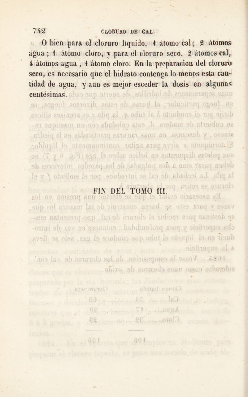 O bien para el cloruro líquido, \ átomo caí ; 2 átomos agua ; 1 átomo cloro, y para el cloruro seco, 2 átomos caí, 4 átomos agua, 1 átomo cloro. En la preparación del cloruro seco, es necesario que el hidrato contenga lo menos esta can- tidad de agua, y aun es mejor esceder la dosis en algunas centésimas. FIN DEL TOMO ÍIL