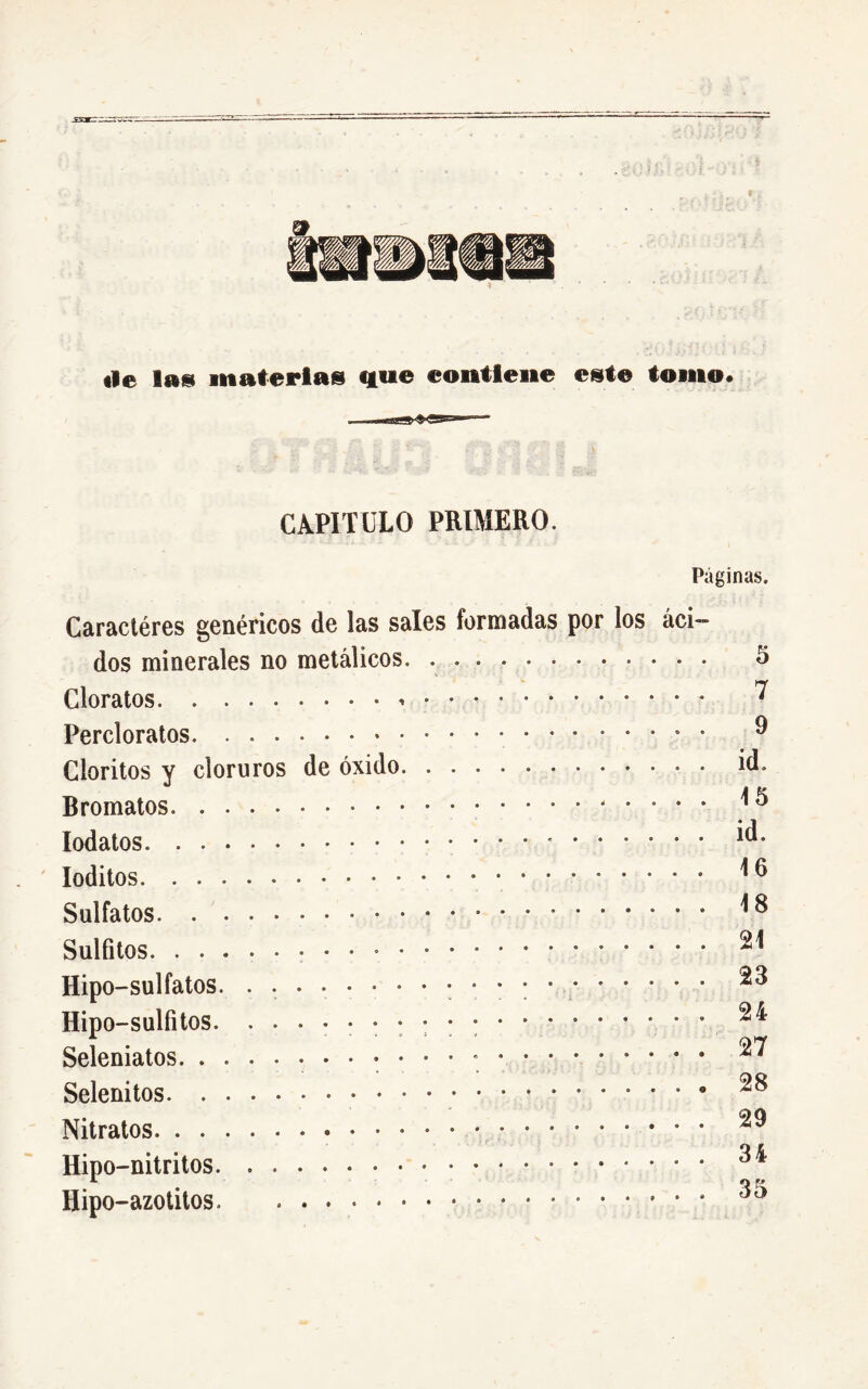 «le lu* materias que contiene este tomo. CA.PITOLO PRIMERO. Páginas. Caractères genéricos de las sales formadas por los áci- dos minerales no metálicos. . 5 Cloratos * ^ Percloratos • ^ Cloritos y cloruros de óxido id. Bromatos ^3 Iodatos id. Ioditos * * ^ Sulfatos. * ^ Sulfites 21 Hipo-sulfatos • • ; • ^ Hipo-sulfitos. •••••••••; . 24 Seleniatos • • • • • 27 Selenitos Nitratos 29 Hipo-nitritos 34 ' • O K Hipo-azotitos.