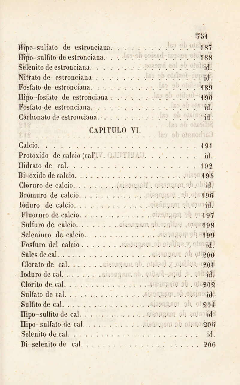 754 Hipo-sulfato de estronciana 187 Hipo-sulfito de estronciana. . . . . . . . . . . . .'.188 Selenito de estronciana id. Nitrato de estronciana ............... id. Fosfato de estronciana. 489 Hipo-fosfato de estronciana 190 Fosfato de estronciana . . id. Carbonato de estronciana id CAPITULO VI Calcio Protóxido de calcio (cal) Hidrato de cal Bi-óxido de calcio. . . . Cloruro de calcio Bromuro de calcio. . . loduro de calcio. . . . Fluoruro de calcio. . . Sulfuro de calcio. . . . Seleniuro de calcio. . Fosfuro del calcio . . . Sales de cal Clorato de cal loduro de cal Clorito de cal Sulfato de cal. ..... Sulfito de cal Hipo-sulfito de cal. . . Hip o-sulfato de cal. . . Selenito de cal Bi-selenito de cal. . . 191 id. 1 92 194 id. 4 96 id. . 197 . 498 . 199 . id. . 200 . 201 . id. . 202 . id. . 204 id* . 205 . id. . 206