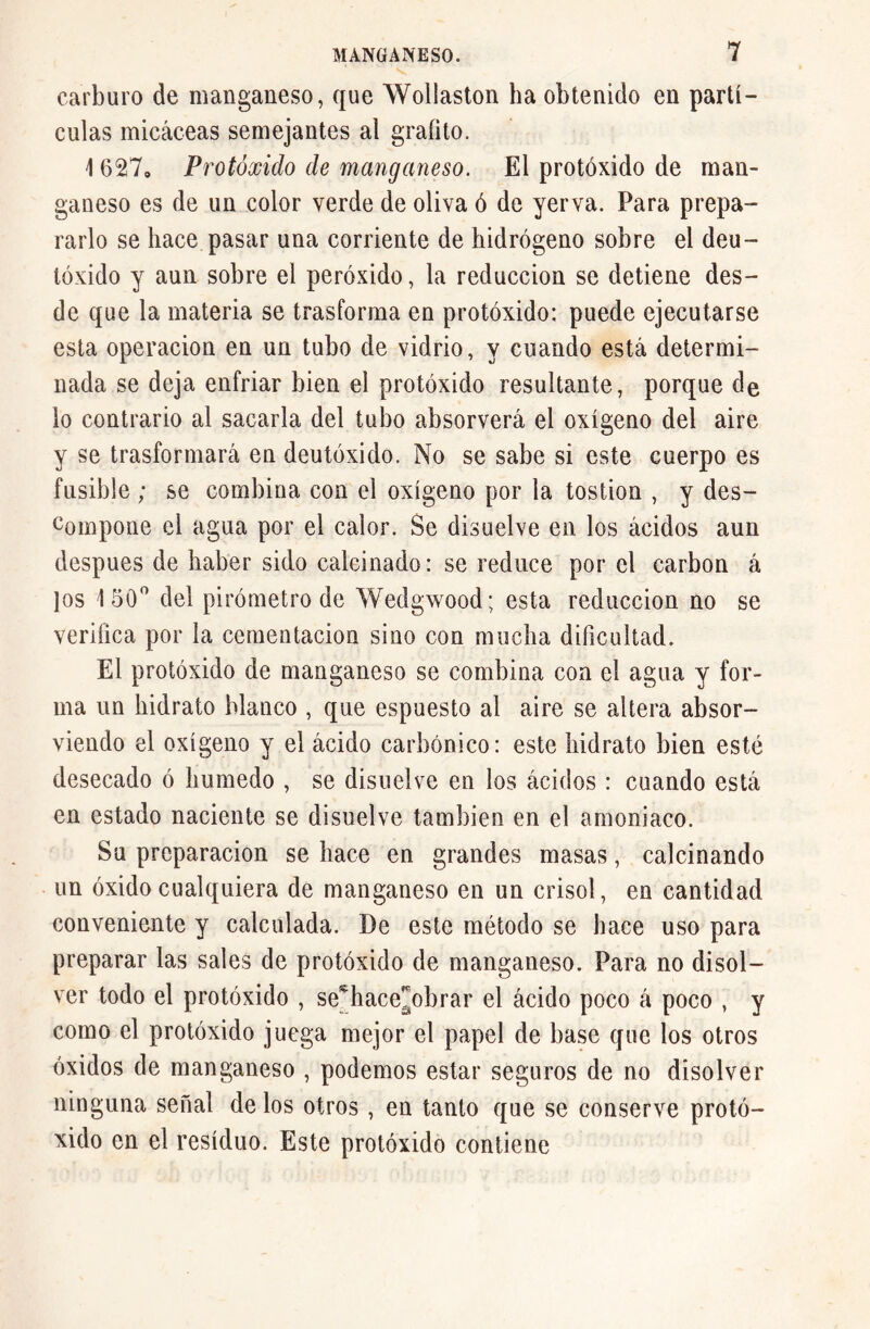 carburo de manganeso, que Wollaston ha obtenido en partí- culas micáceas semejantes al grafito. 1627„ Protóxido de manganeso. El protóxido de man- ganeso es de un color verde de oliva ó de yerva. Para prepa- rarlo se hace pasar una corriente de hidrógeno sobre el deu- tóxido y aun sobre el peróxido, la reducción se detiene des- de que la materia se trasforma en protóxido: puede ejecutarse esta operación en un tubo de vidrio, y cuando está determi- nada se deja enfriar bien el protóxido resultante, porque de lo contrario al sacarla del tubo absorverá el oxígeno del aire y se trasformará en deutóxido. No se sabe si este cuerpo es fusible ; se combina con el oxígeno por la tostion , y des- compone el agua por el calor. Se disuelve en los ácidos aun después de haber sido calcinado: se reduce por el carbon á los 150° del pirómetro de Wedgwood; esta reducción no se verifica por la cementación sino con mucha dificultad. El protóxido de manganeso se combina con el agua y for- ma un hidrato blanco , que espuesto al aire se altera absor- viendo el oxígeno y el ácido carbónico: este hidrato bien esté desecado ó húmedo , se disuelve en los ácidos : cuando está en estado naciente se disuelve también en el amoniaco. Su preparación se hace en grandes masas, calcinando un óxido cualquiera de manganeso en un crisol, en cantidad conveniente y calculada. De este método se hace uso para preparar las sales de protóxido de manganeso. Para no disol- ver todo el protóxido , se*hace]¡obrar el ácido poco á poco , y como el protóxido juega mejor el papel de base que los otros óxidos de manganeso , podemos estar seguros de no disolver ninguna señal de los otros , en tanto que se conserve protó- xido en el residuo. Este protóxido contiene