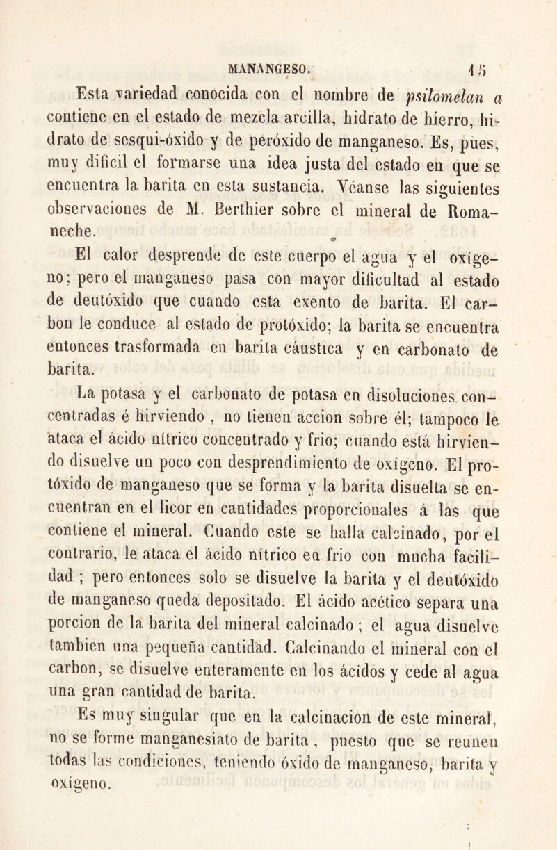 Esta variedad conocida con el nombre de psilomelan a contiene en el estado de mezcla arcilla, hidrato de hierro, hi- drato de sesqui-óxido y de peróxido de manganeso. Es, pues, muy difícil el formarse una idea justa del estado en que se encuentra la barita en esta sustancia. Véanse las siguientes observaciones de M. Berthier sobre el mineral de Roma- neche. a El calor desprende de este cuerpo el agua y el oxíge- no; pero el manganeso pasa con mayor dificultad al estado de deutóxido que cuando esta exento de barita. El car- bon le conduce al estado de protóxido; la barita se encuentra entonces trasformada en barita cáustica y en carbonato de barita. La potasa y el carbonato de potasa en disoluciones con- centradas é hirviendo , no tienen acción sobre él; tampoco le ataca el ácido nítrico concentrado y frió; cuando está hirvien- do disuelve un poco con desprendimiento de oxígeno. El pro- tóxido de manganeso que se forma y la barita disuelta se en- cuentran en el licor en cantidades proporcionales á las que contiene el mineral. Cuando este se halla calcinado, por el contrario, le ataca el ácido nítrico en frió con mucha facili- dad ; pero entonces solo se disuelve la barita y el deutóxido de manganeso queda depositado. El ácido acético separa una porción de la barita del mineral calcinado ; el agua disuelve también una pequeíía cantidad. Calcinando el mineral con el carbón, se disuelve enteramente en los ácidos y cede al agua una gran cantidad de barita. Es muy singular que en la calcinación de este mineral, no se forme manganesiato de barita , puesto que se reúnen todas las condiciones, teniendo óxido de manganeso, barita y oxígeno. O