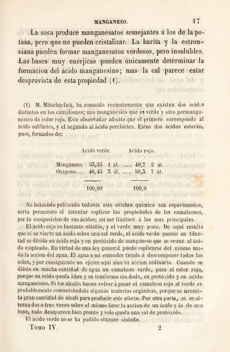 La sosa produce manganesatos semejantes á los de la po- tasa, pero que no pueden cristalizar. La barita y la estron- ciana pueden formar manganesatos verdosos, pero insolubles. Las bases muy enérjicas pueden únicamente determinar la formación del ácido manganesino; mas la cal parece estar desprovista de esta propiedad (1). (1) M. Mitschérlicb, ha conocido recientemente que existen dos ácidos distintos en los camaleones; uno manganésico que es verde y otro permanga- nésico de color rojo. Este observador admite que el primero corresponde al ácido sulfúrico, y el segundo al ácido perclórico. Estos dos ácidos estarán, pues, formados de: Acido verde. Acido rojo. Manganeso. 53,55 i át 49,7 2 át. Oxígeno.... 46,45 3 át 50,3 7 át. 100,00 100,0 No habiendo publicado todavía este célebre químico sus espérimentos, seria prematuro el intentar esplicar las propiededes de los camaleones, por la composición de sus ácidos; asime limitaré á las mas principales. El ácido rojo es bastante estable, y el verde muy poco. De aqui resulta que si se vierte un ácido sobre una sal verde, el ácido verde puesto en liber- tad se divide en ácido rojo y en protóxido de manganeso que se reúne al áci- do empleado. En virtud de una ley general puede esplicarse del mismo mo- do la acción del agua. El agua á mi entender tiende á descomponer todas las sales, y por consiguiente no ejerce aqui sino su acción ordinaria. Guando se dilata en mucha cantidad de agua un camaleón verde, pasa al color rojo, porque su ácido queda libre y se trasforma sin duda, en protóxido y en ácido manganésico. Si los alcalis hacen volver á pasar el camaleón rojo al verde es probablemente comunicándole algunas materias orgánicas, porque se necesi- ta gran cantidad de alcali para producir este efecto. Por otra parte, si se al- terna dos ó tres veces sobre el mismo licor la acción de un ácido y la de una base, todo desaparece bien pronto y solo queda una sal de protóxido. El ácido verde no se ha podido obtener aislado. Tomo IV. 2