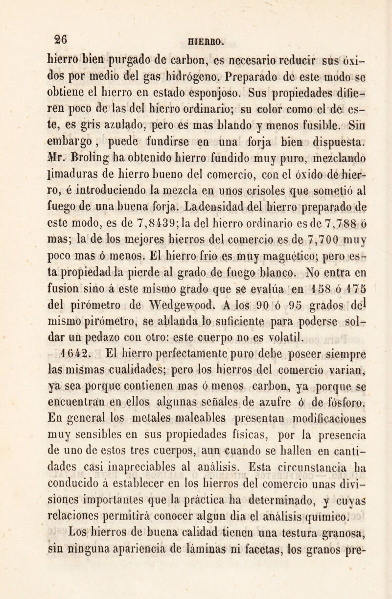 hierro bien purgado de carbon, es necesario reducir sus óxi- dos por medio del gas hidrógeno. Preparado de este modo se obtiene el hierro en estado esponjoso. Sus propiedades difie- ren poco de las del hierro ordinario; su color como el de es- te, es gris azulado, pero es mas blando y menos fusible. Sin embargo, puede fundirse en una forja bien dispuesta. Mr. Broling ha obtenido hierro fundido muy puro, mezclando limaduras de hierro bueno del comercio, con el óxido de hier- ro, é introduciendo la mezcla en unos crisoles que sometió al fuego de una buena forja. Ladensidad del hierro preparado de este modo, es de 7,8439; la del hierro ordinario es de 7,788 ó mas; la de los mejores hierros del comercio es de 7,700 muy poco mas ó menos. El hierro frió es muy magnético; pero es- ta propiedad la pierde al grado de fuego blanco. No entra en fusion sino á este mismo grado que se evalúa en 158 ó 175 del pirómetro de Wedgewood. A los 90 ó 95 grados del mismo pirómetro, se ablanda lo suficiente para poderse sol- dar un pedazo con otro: este cuerpo no es volatil. 1642. El hierro perfectamente puro debe poseer siempre las mismas cualidades; pero los hierros del comercio varian, ya sea porque contienen mas ó menos carbon, ya porque se encuentran en ellos algunas señales de azufre ó de fósforo. En general los metales maleables presentan modificaciones muy sensibles en sus propiedades físicas, por la presencia de uno de estos tres cuerpos, aun cuando se hallen en canti- dades casi inapreciables al análisis. Esta circunstancia ha conducido á establecer en los hierros del comercio unas divi- siones importantes que la práctica ha determinado, y cuyas relaciones permitirá conocer algún dia el análisis químico. Los hierros de buena calidad tienen una testura granosa, sin ninguna apariencia de láminas ni facetas, los granos pre-