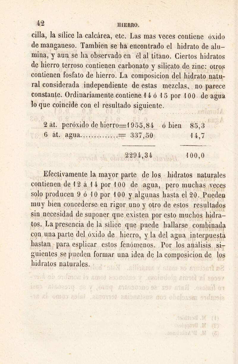 cilla, la sílice la calcárea, etc. Las mas veces contiene óxido de manganeso. También se ha encontrado el hidrato de alu- mina, y aun se ha observado en él al titano. Ciertos hidratos de hierro terroso contienen carbonato y silicato de zinc: otros contienen fosfato de hierro. La composición del hidrato natu- ral considerada independiente de estas mezclas, no parece constante. Ordinariamente contiene 1 4 ó 1 5 por 100 de agua loque coincide con el resultado siguiente. 2 át. peróxido de hierro—1955,84 ó bien 85,3 6 át. agua — 337,50 14,7 2294,34 ! 00,0 Efectivamente la mayor parte de los hidratos naturales contienen de 12 á 1 4 por 100 de agua, pero muchas veces solo producen 9 ó 10 por 100 y algunas hasta el 20.. Pueden muy bien concederse en rigor uno y otro de estos resultados sin necesidad de suponer que existen por esto muchos hidra- tos. La presencia de la sílice que puede hallarse combinada con una parte del óxido de hierro, y la del agua interpuesta bastan para esplicar estos fenómenos. Por los análisis si- guientes se pueden formar una idea de la composición de los hidratos naturales.