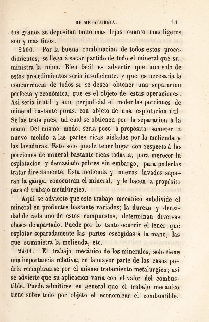 tos granos se depositan tanto mas lejos cuanto mas ligeros son y mas finos. 2400. Por la buena combinación de todos estos proce- dimientos, se llega á sacar partido de todo el mineral que su- ministra la mina. Bien fácil es advertir que uno solo de estos procedimientos seria insuficiente, y que es necesaria la concurrencia de todos si se desea obtener una separación perfecta y económica, que es el objeto de estas operaciones. Asi seria inútil y aun perjudicial el moler las porciones de mineral bastante puras, con objeto de una esplotacion útil. Se las trata pues, tal cual se obtienen por la separación á la mano. Del mismo modo, seria poco á propósito someter á nuevo molido á las partes ricas aisladas por la molienda y las lavaduras. Esto solo puede tener lugar con respecto á las porciones de mineral bastante ricas todavía, para merecer la esplotacion y demasiado pobres sin embargo, para poderlas tratar directamente. Esta molienda y nuevos lavados sepa» ran la ganga, concentran el mineral, y le hacen á propósito para el trabajo metalúrgico, Aqui se advierte que este trabajo mecánico subdivide el mineral en productos bastante variados; la dureza y densi- dad de cada uno de estos compuestos, determinan diversas clases de apartado. Puede por lo tanto ocurrir el tener que esplotar separadamente las partes escogidas á la mano, las que suministra la molienda, etc. 2401. El trabajo mecánico de los minerales, solo tiene una importancia relativa; en la mayor parte de los casos po- dría reemplazarse por el mismo tratamiento metalúrgico; asi se advierte que su aplicación varía con el valor del combus- tible. Puede admitirse en general que el trabajo mecánico tiene sobre todo por objeto el economizar el combustible.