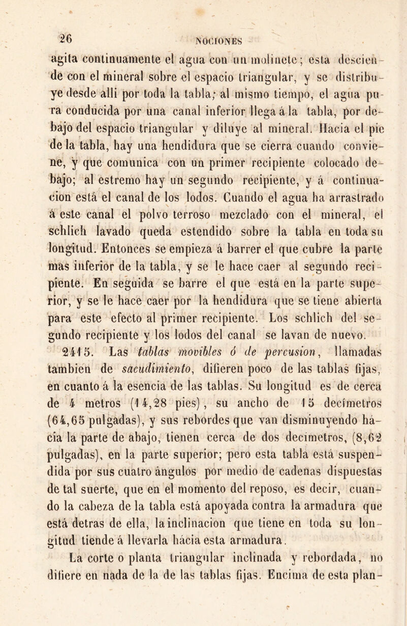 agita continuamente el agua con un molinete; esta desden de con el mineral sobre el espacio triangular, y se distribu- ye desde allí por toda la tabla; al mismo tiempo, el agua pu- ra conducida por una canal inferior llega á la tabla, por de- bajo del espacio triangular y diluye al mineral Hacia el pie déla tabla, hay una hendidura que se cierra cuando convie- ne, ÿ que comunica con un primer recipiente colocado de- bajo; al estremo hay un segundo recipiente, y á continua- ción está el canal de los lodos. Cuando el agua ha arrastrado á este canal el polvo terroso mezclado con el mineral, el sclilicii lavado queda estendido sobre la tabla en toda su longitud. Entonces se empieza á barrer el que cubre la parte mas inferior de la tabla, y se le hace caer al segundo reci- piente. En seguida se barre el que está en la parte supe- rior, y se le hace caer por la hendidura que se tiene abierta para este efecto al primer recipiente. Los schlich del se- gundo recipiente y los lodos del canal se lavan de nuevo. 2415. Las tablas movibles ó de percusión, llamadas también de sacudimiento, difieren poco de las tablas fijas, en cuanto á la esencia de las tablas. Su longitud es de cerca de 4 metros (14,28 pies), su ancho de 15 decímetros (64,65 pulgadas), y sus rebordes que van disminuyendo há- cia la parte de abajo, tienen cerca de dos decímetros, (8,62 pulgadas), en la parte superior; pero esta tabla está suspen- dida por sus cuatro ángulos por medio de cadenas dispuestas de tal suerte, que en el momento del reposo, es decir, cuan- do la cabeza de la tabla está apoyada contra la armadora que está detras de ella, la inclinación que tiene en toda su lon- gitud tiende á llevarla háciaesta armadura. La corte o planta triangular inclinada y rebordada, no difiere en nada de la de las tablas fijas. Encima de esta plan-