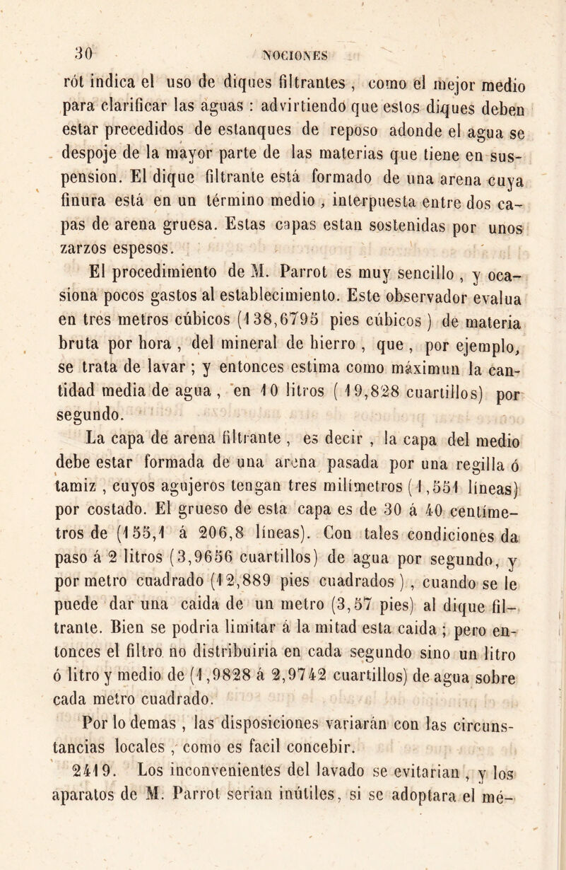 rót indica el uso de diques filtrantes , como el mejor medio para clarificar las aguas : adviniendo que estos diques deben estar precedidos de estanques de reposo adonde el agua se despoje de la mayor parte de las materias que tiene en sus- pension. El dique filtrante está formado de una arena cuya finura está en un término medio , interpuesta entre dos ca- pas de arena gruesa. Estas capas están sostenidas por unos zarzos espesos. El procedimiento de M. Parrot es muy sencillo , y oca- siona pocos gastos al establecimiento. Este observador evalúa en tres metros cúbicos (138,6795 pies cúbicos ) de materia bruta por llora , del mineral de hierro , que , por ejemplo, se trata de lavar ; y entonces estima como máximum la can- tidad media de agua , en 10 litros ( 19,828 cuartillos) por segundo. La capa de arena filtrante , es decir , la capa del medio debe estar formada de una arena pasada por una regilla ó tamiz , cuyos agujeros tengan tres milímetros (1,551 líneas) por costado. El grueso de esta capa es de 30 á 40 centíme- tros de (155,1 á 206,8 líneas). Con tales condiciones da paso á 2 litros (3,9656 cuartillos) de agua por segundo, y por metro cuadrado (12,889 pies cuadrados) , cuando se le puede dar una caida de un metro (3,57 pies) al dique fil- trante. Bien se podría limitar á la mitad esta caida ; pero en- tonces el filtro no distribuiría en cada segundo sino un litro ó litro y medio de (1,9828 á 2,9742 cuartillos) de agua sobre cada metro cuadrado. Por lo demas, las disposiciones variarán con las circuns- tancias locales ,' como es fácil concebir. 2419. Los inconvenientes del lavado se evitarían , y los aparatos de M. Parrot serian inútiles, si se adoptara el mé-