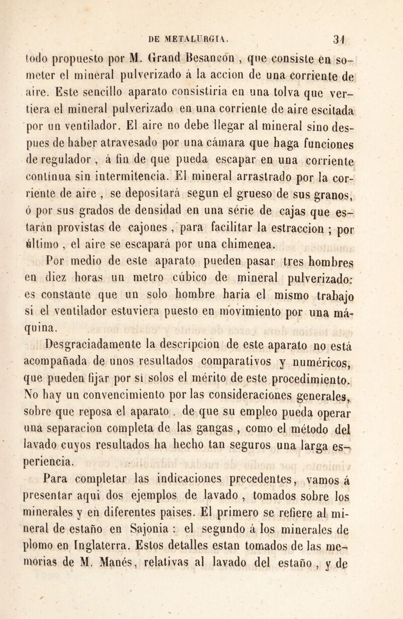 lodo propuesto por M. Grand Besancon , que consiste en so- meter el mineral pulverizado á la acción de una corriente de aire. Este sencillo aparato consistiría en una tolva que ver- tiera el mineral pulverizado en una corriente de aire escitada por un ventilador. El aire no debe llegar al mineral sino des- pués de haber atravesado por una cámara que haga funciones de regulador, á fin de que pueda escapar en una corriente continua sin intermitencia. El mineral arrastrado por la cor- riente de aire , se depositará según el grueso de sus granos, ó por sus grados de densidad en una série de cajas que es- tarán provistas de cajones , para facilitar la estraccion ; por óltimo , el aire se escapará por una chimenea. Por medio de este aparato pueden pasar tres hombres en diez horas un metro cúbico de mineral pulverizado: es constante que un solo hombre haria el mismo trabajo si el ventilador estuviera puesto en movimiento por una má- quina. Desgraciadamente la descripción de este aparato no está acompañada de unos resultados comparativos y numéricos, que pueden fijar por sí solos el mérito de este procedimiento. No hay un convencimiento por las consideraciones generales, sobre que reposa el aparato , de que su empleo pueda operar una separación completa de las gangas, como el método del lavado cuyos resultados ha hecho tan seguros una larga es- periencia. Para completar las indicaciones precedentes, vamos á presentar aqui dos ejemplos de lavado , tomados sobre los minerales y en diferentes paises. El primero se refiere al mi- neral de estaño en Sajonia : el segundo á los minerales de plomo en Inglaterra. Estos detalles están tomados de las me- morias de M. Manés, relativas al lavado del estaño, y de