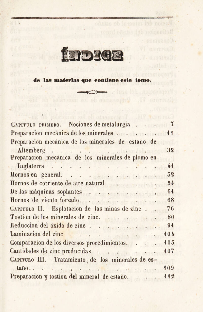 de las materias que contiene este tomo» Capitulo primero. Nociones de metalurgia . Preparación mecánica de los minerales Preparación mecánica de los minerales de estaño de Altemberg Preparación mecánica de los minerales de plomo en Inglaterra Hornos en general Hornos de corriente de aire natural De las máquinas soplantes Hornos de viento forzado Capitulo II. Esplotacion de las minas de zinc . Tostion de los minerales de zinc Reducción del óxido de zinc Laminación del zinc Comparación de los diversos procedimientos. Cantidades de zinc producidas Capitulo III. Tratamiento, de los minerales de es- taño Preparación y tostion del mineral de estaño. . . . 7 41 32 41 52 54 61 68 76 80 91 104 405 4 07 4 09 112