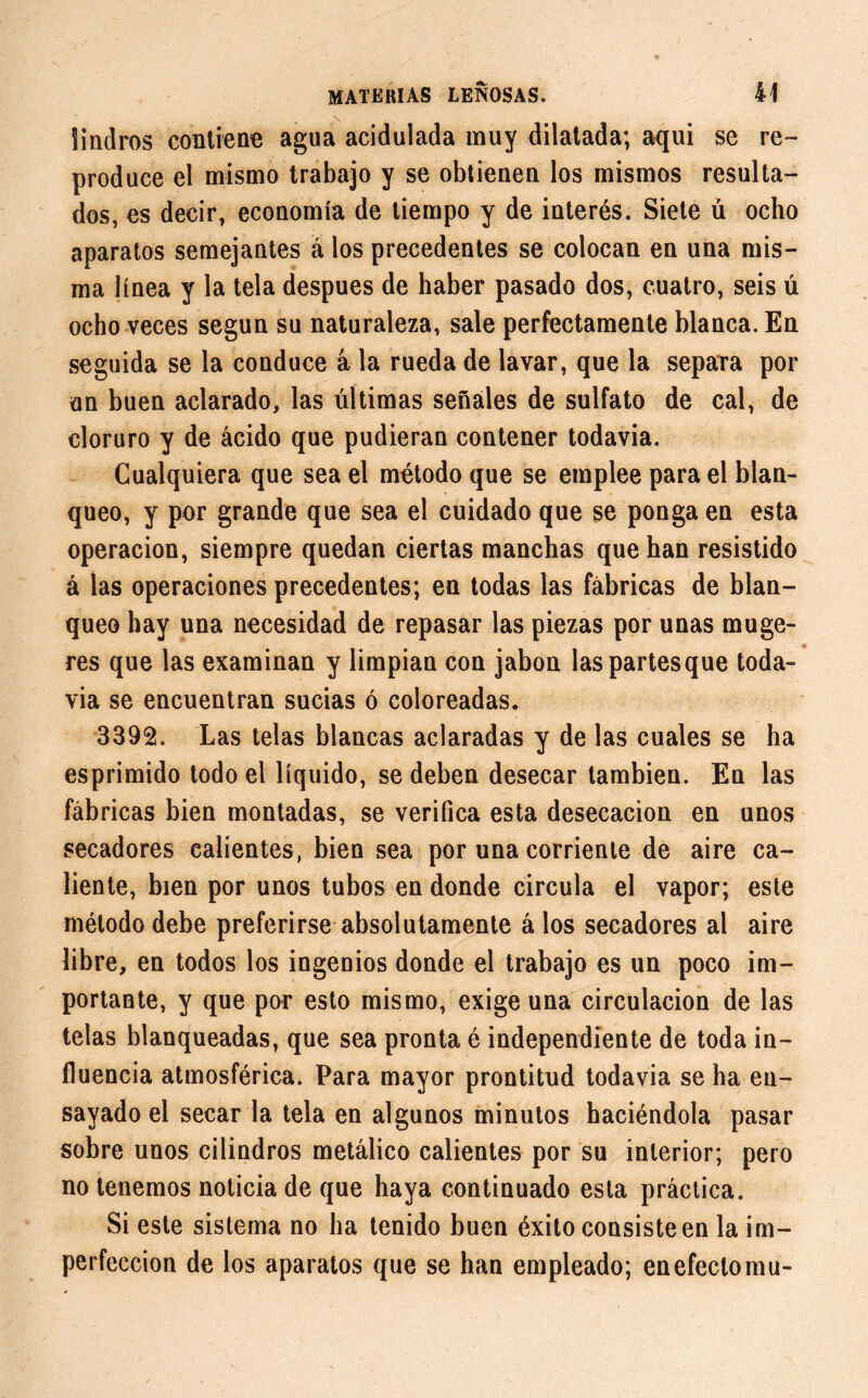 íindros contiene agua acidulada muy dilatada; aquí se re- produce el mismo trabajo y se obtienen los mismos resulta- dos, es decir, economía de tiempo y de interés. Siete ú ocho aparatos semejantes á los precedentes se colocan en una mis- ma línea y la tela después de haber pasado dos, cuatro, seis ú ocho veces según su naturaleza, sale perfectamente blanca. En seguida se la conduce á la rueda de lavar, que la separa por un buen aclarado, las últimas señales de sulfato de cal, de cloruro y de ácido que pudieran contener todavía. Cualquiera que sea el método que se emplee para el blan- queo, y por grande que sea el cuidado que se ponga en esta operación, siempre quedan ciertas manchas que han resistido á las operaciones precedentes; en todas las fábricas de blan- queo hay una necesidad de repasar las piezas por unas muge- res que las examinan y limpian con jabón laspartesque toda- via se encuentran sucias ó coloreadas. 3392. Las telas blancas aclaradas y de las cuales se ha esprimido todo el líquido, se deben desecar también. En las fábricas bien montadas, se verifica esta desecación en unos secadores calientes, bien sea por una corriente de aire ca- liente, bien por unos tubos en donde circula el vapor; este método debe preferirse absolutamente á los secadores al aire libre, en todos los ingenios donde el trabajo es un poco im- portante, y que por esto mismo, exige una circulación de las telas blanqueadas, que sea pronta é independiente de toda in- fluencia atmosférica. Para mayor prontitud todavia se ha en- sayado el secar la tela en algunos minutos haciéndola pasar sobre unos cilindros metálico calientes por su interior; pero no tenemos noticia de que haya continuado esta práctica. Si este sistema no ha tenido buen éxito consiste en la im- perfección de los aparatos que se han empleado; en efecto mu-