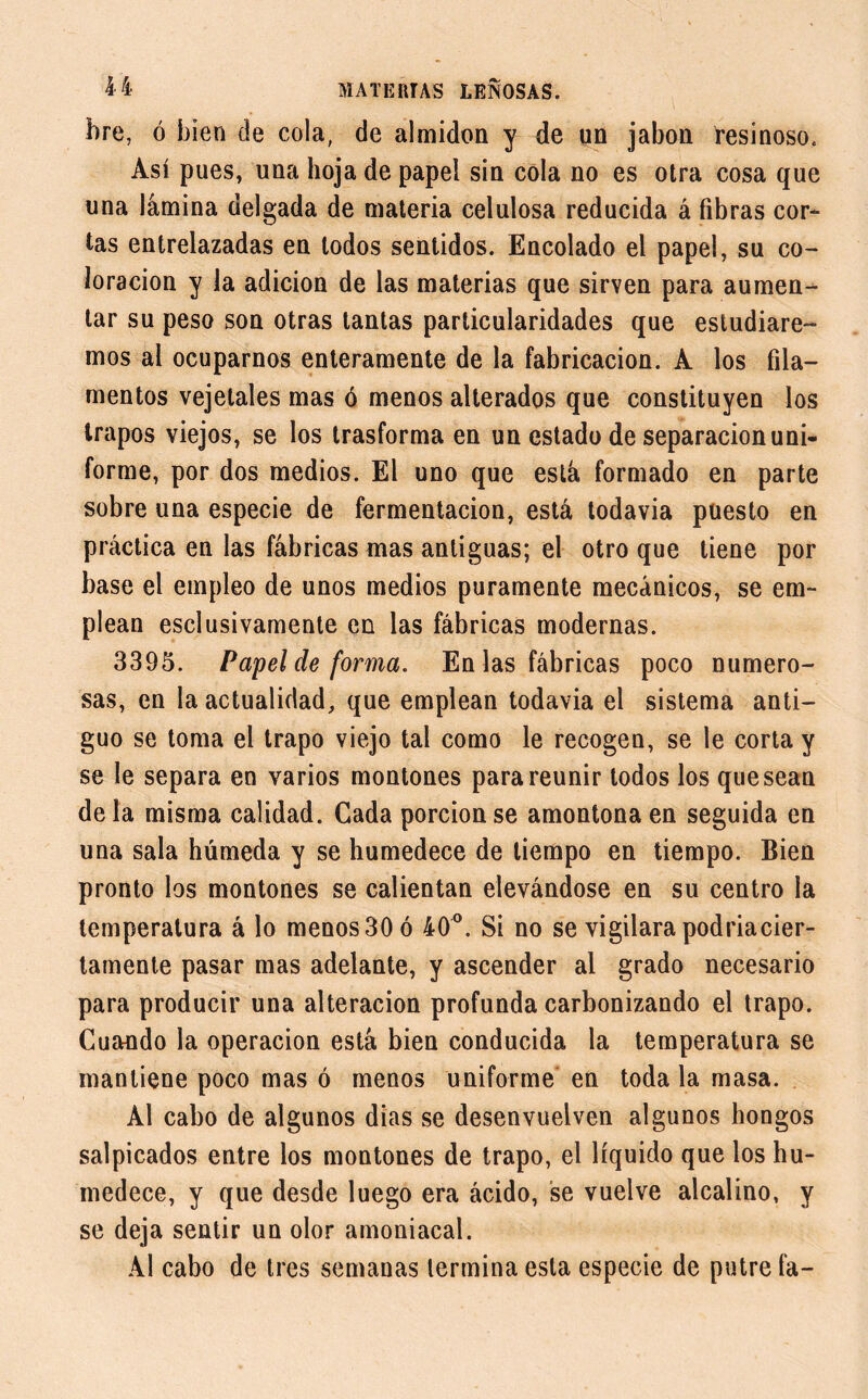 bre, ó bien de cola, de almidón y de un jabón resinoso. Así pues, una hoja de papel sin cola no es otra cosa que una lámina delgada de materia celulosa reducida á fibras cor- tas entrelazadas en lodos sentidos. Encolado el papel, su co- loración y la adición de las materias que sirven para aumen- tar su peso son otras tantas particularidades que estudiare- mos al ocuparnos enteramente de la fabricación. A los fila- mentos vejetales mas ó menos alterados que constituyen los trapos viejos, se los trasforma en un estado de separación uni- forme, por dos medios. El uno que está formado en parte sobre una especie de fermentación, está todavía puesto en práctica en las fábricas mas antiguas; el otro que tiene por base el empleo de unos medios puramente mecánicos, se em- plean esclusivamente en las fábricas modernas. 3395. Papel de forma. En las fábricas poco numero- sas, en la actualidad, que emplean todavía el sistema anti- guo se toma el trapo viejo tal como le recogen, se le corta y se le separa en varios montones para reunir todos los quesean déla misma calidad. Cada porción se amontona en seguida en una sala húmeda y se humedece de tiempo en tiempo. Bien pronto los montones se calientan elevándose en su centro la temperatura á lo menos 30 ó 40°. Si no se vigilara podriacier- tamente pasar mas adelante, y ascender al grado necesario para producir una alteración profunda carbonizando el trapo. Cuando la operación está bien conducida la temperatura se mantiene poco mas ó menos uniforme en toda la masa. Al cabo de algunos dias se desenvuelven algunos hongos salpicados entre los montones de trapo, el líquido que los hu- medece, y que desde luego era ácido, se vuelve alcalino, y se deja sentir un olor amoniacal. Al cabo de tres semanas termina esta especie de putre fa-