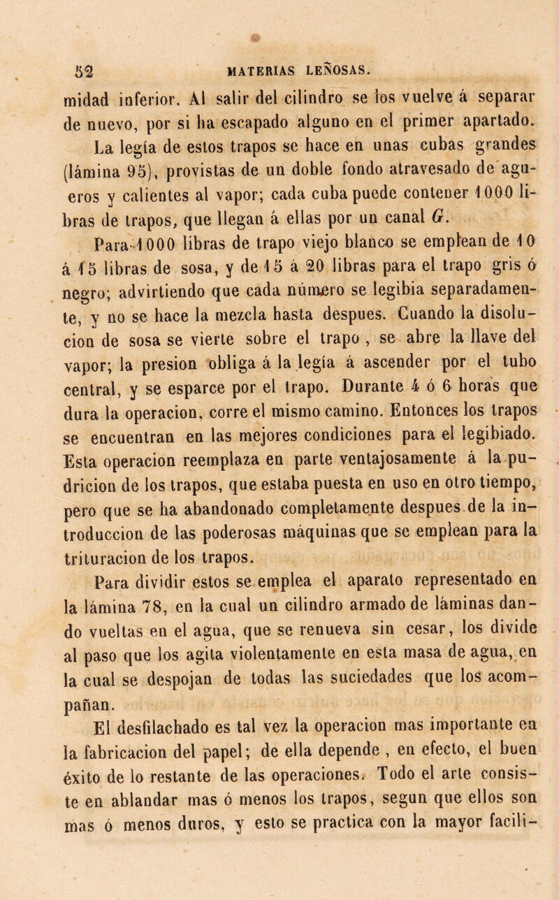 midad inferior. Al salir del cilindro se los vuelve á separar de nuevo, por si ha escapado alguno en el primer apartado. La legía de estos trapos se hace en unas cubas grandes (lámina 95), provistas de un doble fondo atravesado de agü- eros y calientes al vapor; cada cuba puede contener 1000 li- bras de trapos, que llegan á ellas por un canal G. Para 1000 libras de trapo viejo blanco se emplean de 10 á i5 libras de sosa, y de 15 á 20 libras para el trapo gris ó negro; advirtiendo que cada número se legibia separadamen- te, y no se hace la mezcla hasta después. Cuando la disolu- ción de sosa se vierte sobre el trapo , se abre la llave del vapor; la presión obliga á la legía á ascender por el tubo central, y se esparce por el trapo. Durante 4 ó 6 horas que dura la operación, corre el mismo camino. Entonces los trapos se encuentran en las mejores condiciones para el legibiado. Esta operación reemplaza en parte ventajosamente á la pu- dricion de los trapos, que estaba puesta en uso en otro tiempo, pero que se ha abandonado completamente después de la in- troducción de las poderosas máquinas que se emplean para la trituración de los trapos. Para dividir estos se emplea el aparato representado en la lámina 78, en la cual un cilindro armado de láminas dan- do vueltas en el agua, que se renueva sin cesar, los divide al paso que los agita violentamente en esta masa de agua, en la cual se despojan de todas las suciedades que los acom- pañan. El desfilachado es tal vez la operación mas importante ea la fabricación del papel; de ella depende , en efecto, el buen éxito de lo restante de las operaciones. Todo el arle consis- te en ablandar mas ó menos los trapos, según que ellos son mas ó menos duros, y esto se practica con la mayor facili-