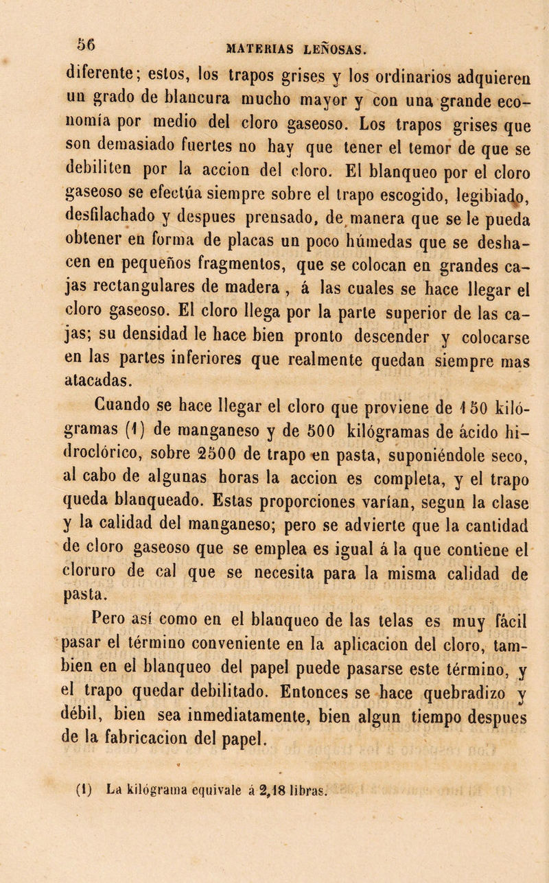 diferente; estos, los trapos grises y los ordinarios adquieren un grado de blancura mucho mayor y con una grande eco- nomía por medio del cloro gaseoso. Los trapos grises que son demasiado fuertes no hay que tener el temor de que se debiliten por la acción del cloro. El blanqueo por el cloro gaseoso se efectúa siempre sobre el trapo escogido, legibiado, desfilachado y después prensado, de manera que se le pueda obtener en forma de placas un poco húmedas que se desha- cen en pequeños fragmentos, que se colocan en grandes ca- jas rectangulares de madera , á las cuales se hace llegar el cloro gaseoso. El cloro llega por la parle superior de las ca- jas; su densidad le hace bien pronto descender y colocarse en las partes inferiores que realmente quedan siempre mas atacadas. Cuando se hace llegar el cloro que proviene de \ 50 kiló- gramas (1) de manganeso y de 600 kilógramas de ácido hi- droclórico, sobre 2500 de trapo en pasta, suponiéndole seco, al cabo de algunas horas la acción es completa, y el trapo queda blanqueado. Estas proporciones varían, según la clase y la calidad del manganeso; pero se advierte que la cantidad de cloro gaseoso que se emplea es igual á la que contiene el cloruro de cal que se necesita para la misma calidad de pasta. Pero así como en el blanqueo de las telas es muy fácil pasar el término conveniente en la aplicación del cloro, tam- bién en el blanqueo del papel puede pasarse este término, y el trapo quedar debilitado. Entonces se hace quebradizo y débil, bien sea inmediatamente, bien algún tiempo después de la fabricación del papel. (i) La kilógrama equivale á 2,18 libras.