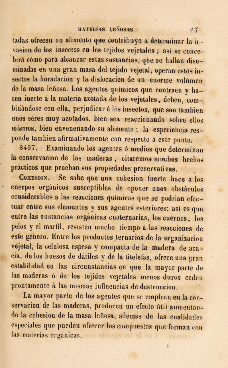 tadas ofrecen un alimento que contribuye á determinar la in- vasión de los insectos en los tejidos vejetales ; así se conce- birá cómo para alcanzar estas sustancias, que se hallan dise- minadas en una gran masa del tejido vejetal, operan estos in- sectos la horadación y la dislocación de un enorme volumen de la masa leñosa. Los agentes químicos que contraen y ha- cen inerte á la materia azotada de los vejetales, deben, com- binándose con ella, perjudicar á los insectos, que son también unos séres muy azotados, bien sea reaccionando sobre ellos mismos, bien envenenando su alimento ; la esperiencia res^ ponde también afirmativamente con respecto á este punto. 3407. Examinando los agentes ó medios que determinan la conservación de las maderas, citaremos mochos hechos prácticos que prueban sus propiedades preservativas. Cohésion. Se sabe que una cohésion fuerte hace á los cuerpos orgánicos susceptibles de oponer unos obstáculos considerables á las reacciones químicas que se podrían efec- tuar entre sus elementos y sus agentes esteriores; así es que entre las sustancias orgánicas cuaternarias, los cuernos, los pelos y el marfil, resisten mucho tiempo á las reacciones de este genero. Entre los productos ternarios de la organización vejetal, la celulosa espesa y compacta de la madera de aca- cia, de los huesos de dátiles y de la fitelefas, ofrece una gran estabilidad en las circunstancias en que la mayor parte de las maderas ó de los tejidos vejetales menos duros ceden prontamente á las mismas influencias de destrucción. La mayor parte de los agentes que se emplean en la con- servación de las maderas, producen un efecto útil aumentan- do la cohésion de la masa leñosa, ademas de las cualidades especiales que pueden ofrecer los compuestos que forman con las materias orgánicas.