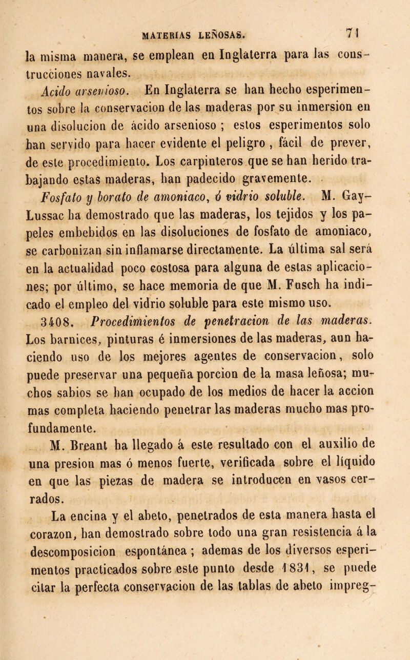 la misma manera, se emplean en Inglaterra para las cons- trucciones navales. Acido arsenioso. En Inglaterra se han hecho esperimen- tos sobre la conservación de las maderas por su inmersión en una disolución de ácido arsenioso ; estos esperimentos solo han servido para hacer evidente el peligro , fácil de prever, de este procedimiento. Los carpinteros que se han herido tra- bajando estas maderas, han padecido gravemente. Fosfato y borato de amoniaco, ó vidrio soluble. M. Gay- Lussac ha demostrado que las maderas, los tejidos y los pa- peles embebidos en las disoluciones de fosfato de amoniaco, se carbonizan sin inflamarse directamente. La última sal será en la actualidad poco costosa para alguna de estas aplicacio- nes; por último, se hace memoria de que M. Fusch ha indi- cado el empleo del vidrio soluble para este mismo uso. 3408. Procedimientos de penetración de las maderas. Los barnices, pinturas é inmersiones de las maderas, aun ha- ciendo uso de los mejores agentes de conservación, solo puede preservar una pequeña porción de la masa leñosa; mu- chos sabios se han ocupado de los medios de hacer la acción mas completa haciendo penetrarlas maderas mucho mas pro- fundamente. M. Breant ha llegado á este resultado con el auxilio de una presión mas ó menos fuerte, verificada sobre el líquido en que las piezas de madera se introducen en vasos cer- rados. La encina y el abeto, penetrados de esta manera hasta el corazón, han demostrado sobre todo una gran resistencia á la descomposición espontánea ; ademas de los diversos esperi- mentos practicados sobre este punto desde 1831, se puede citar la perfecta conservación de las tablas de abeto impreg-