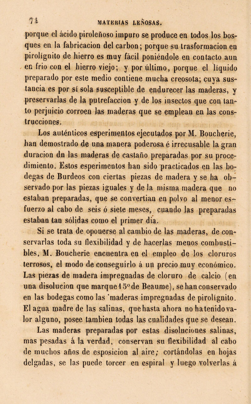 porque cl ácido piroleñoso impuro se produce en todos los bos- ques en la fabricación del carbon; porque su trasformacion en pirolígnito de hierro es muy fácil poniéndole en contacto aun en frió con el hierro viejo; y por último, porque el líquido preparado por este medio contiene mucha creosota; cuya sus- tancia es por sí sola susceptible de endurecer las maderas, y preservarlas de la putrefacción y de los insectos que con tan- to perjuicio corroen las maderas que se emplean en las cons- trucciones. Los auténticos experimentos ejecutados por M. Boucherie, han demostrado de una manera poderosa é irrecusable la gran duración dn las maderas de castaño preparadas por su proce- dimiento. Estos esperimentos han sido practicados en las bo- degas de Burdeos con ciertas piezas de madera y se ha ob- servado por las piezas iguales y de la misma madera que no estaban preparadas, que se convertian en polvo al menor es- fuerzo al cabo de seis ó siete meses, cuando las preparadas estaban tan sólidas como el primer día. Si se trata de oponerse al cambio de las maderas, de con- servarlas toda su flexibilidad y de hacerlas menos combusti- bles, M. Boucherie encuentra en el empleo de los cloruros terrosos, el modo de conseguirlo á un precio muy económico. Las piezas de madera impregnadas de cloruro de calcio (en una disolución que marque! 5o de Beaume), se han conservado en las bodegas como las ‘maderas impregnadas de pirolígnito. Elagua madre de las salinas, quehasta ahora nohatenidova- lor alguno, posee también todas las cualidades que se desean. Las maderas preparadas por estas disoluciones salinas, mas pesadas á la verdad, conservan su flexibilidad al cabo de muchos años de esposicion al aire; cortándolas en hojas delgadas, se las puede torcer en espiral y luego volverlas á