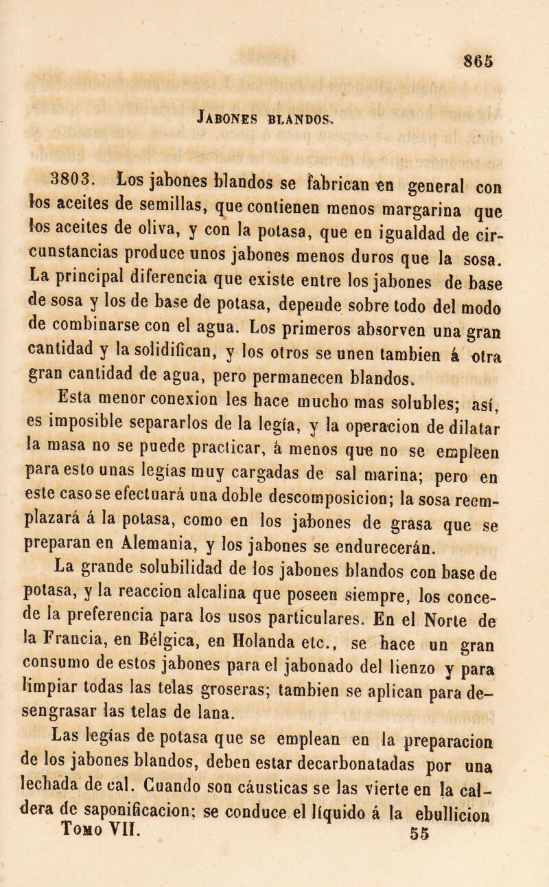 Jabones blandos. 3803. Los jabones blandos se fabrican en general con los aceites de semillas, que contienen menos margarina que los aceites de oliva, y con la potasa, que en igualdad de cir- cunstancias produce unos jabones menos duros que la sosa. La principal diferencia que existe entre los jabones de base de sosa y los de base de potasa, depende sobre todo del modo de combinarse con el agua. Los primeros absorven una gran cantidad y la solidifican, y los otros se unen también a otra gran cantidad de agua, pero permanecen blandos. Esta menor conexión les hace mucho mas solubles; así, es imposible separarlos de la legía, y la operación de dilatar la masa no se puede practicar, á menos que no se empleen para esto unas legíasmuy cargadas de sal marina; pero en este casóse efectuará una doble descomposición; la sosa reem- plazará á la potasa, como en los jabones de grasa que se preparan en Alemania, y los jabones se endurecerán. La grande solubilidad de los jabones blandos con base de potasa, y la reacción alcalina que poseen siempre, los conce- de la preferencia para los usos particulares. En el Norte de la Francia, en Bélgica, en Holanda etc., se hace un gran consumo de estos jabones para el jabonado del lienzo y para limpiar todas las telas groseras; también se aplican para de- sengrasar las telas de lana. Las legías de potasa que se emplean en la preparación de los jabones blandos, deben estar decarbonatadas por una lechada de cal. Cuando son cáusticas se las vierte en la cal- dera de saponificación; se conduce el líquido á la ebullición Tomo VIL 55