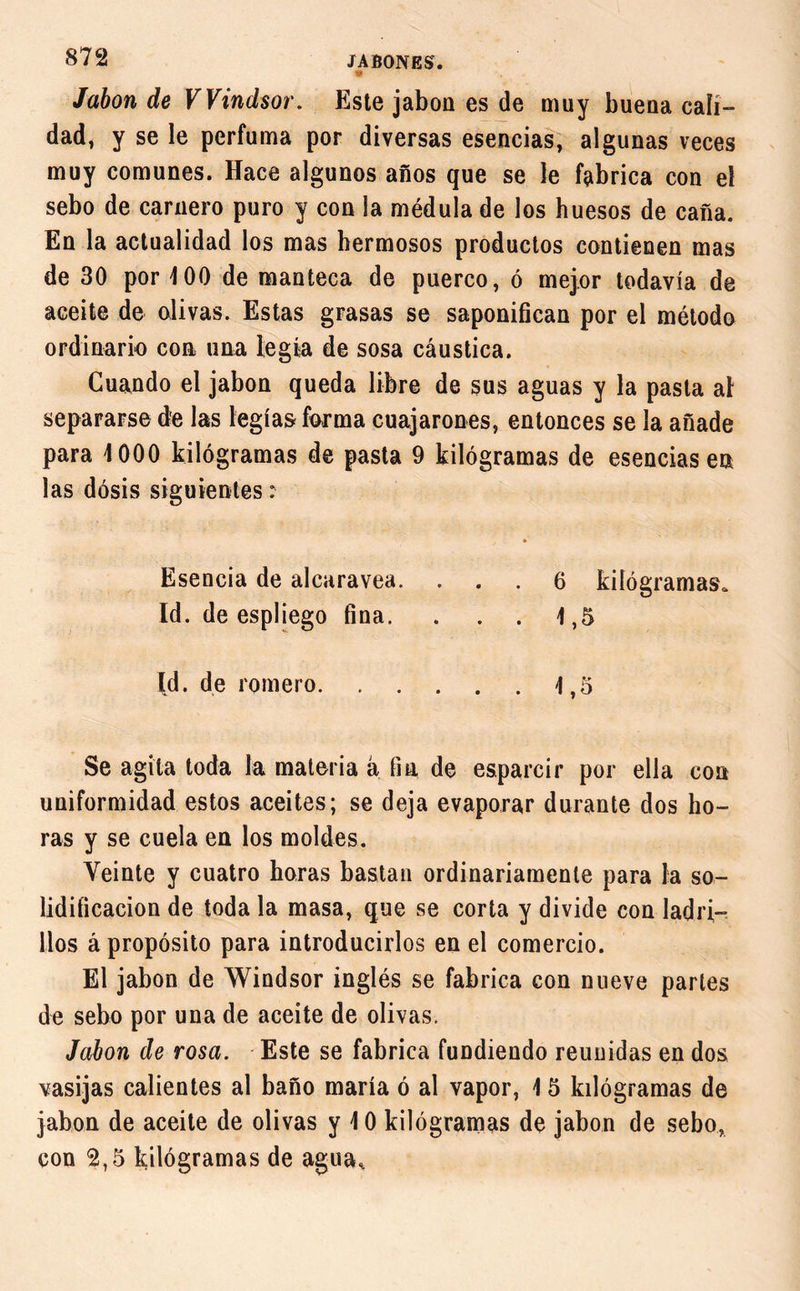 « Jabón de Windsor. Este jabón es de muy buena cali- dad, y se le perfuma por diversas esencias, algunas veces muy comunes. Hace algunos años que se le fabrica con el sebo de carnero puro y con la médula de los huesos de caña. En la actualidad los mas hermosos productos contienen mas de 30 por 100 de manteca de puerco, ó mejor todavía de aceite de olivas. Estas grasas se saponifican por el método ordinario con una legra de sosa cáustica. Cuando el jabón queda libre de sus aguas y la pasta al separarse de las legías forma cuajarones, entonces se la añade para 1000 kilógramas de pasta 9 kilógramas de esencias en las dosis siguientes : Esencia de alcaravea. ... 6 kilógramas. Id. de espliego fina. . . . 1,5 Id. de romero 1,5 Se agita toda la materia á fia de esparcir por ella con uniformidad estos aceites; se deja evaporar durante dos ho- ras y se cuela en los moldes. Veinte y cuatro horas bastan ordinariamente para la so- lidificación de toda la masa, que se corta y divide con ladri- llos á propósito para introducirlos en el comercio. El jabón de Windsor inglés se fabrica con nueve partes de sebo por una de aceite de olivas. Jabón de rosa. Este se fabrica fundiendo reunidas en dos vasijas calientes al baño maria ó al vapor, 1 5 kilógramas de jabón de aceite de olivas y 10 kilógramas de jabón de sebo, con 2,5 kilógramas de agua.