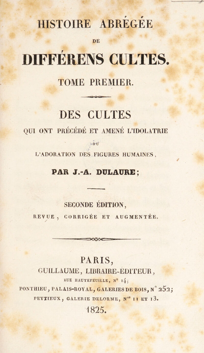 HISTOIRE ABREGEE DE DIFFÉIIENS CULTES. TOME PREMIER. DES CULTES QUI ONT PRÉCÉDÉ ET AMENÉ L’IDOLATRIE ■* où i L’ADORATION DES FIGURES HUMAINES, PAR J.-iL DÜLAURE ; SECONDE ÉDITION, REVUE , CORRIGÉE ET AUGMENTÉE, / ' PARIS, GUILLAUME, LIBRAIRE-EDITEUR, RUE IIAUTEFEUILLE, N° iR PONTHIEU p PALAIS-ROYAL, GALERIES DE BOIS, N 2$2 ; PEYTIEUX » GALERIE DELORME, N08 lï ET ï 3. 1825.