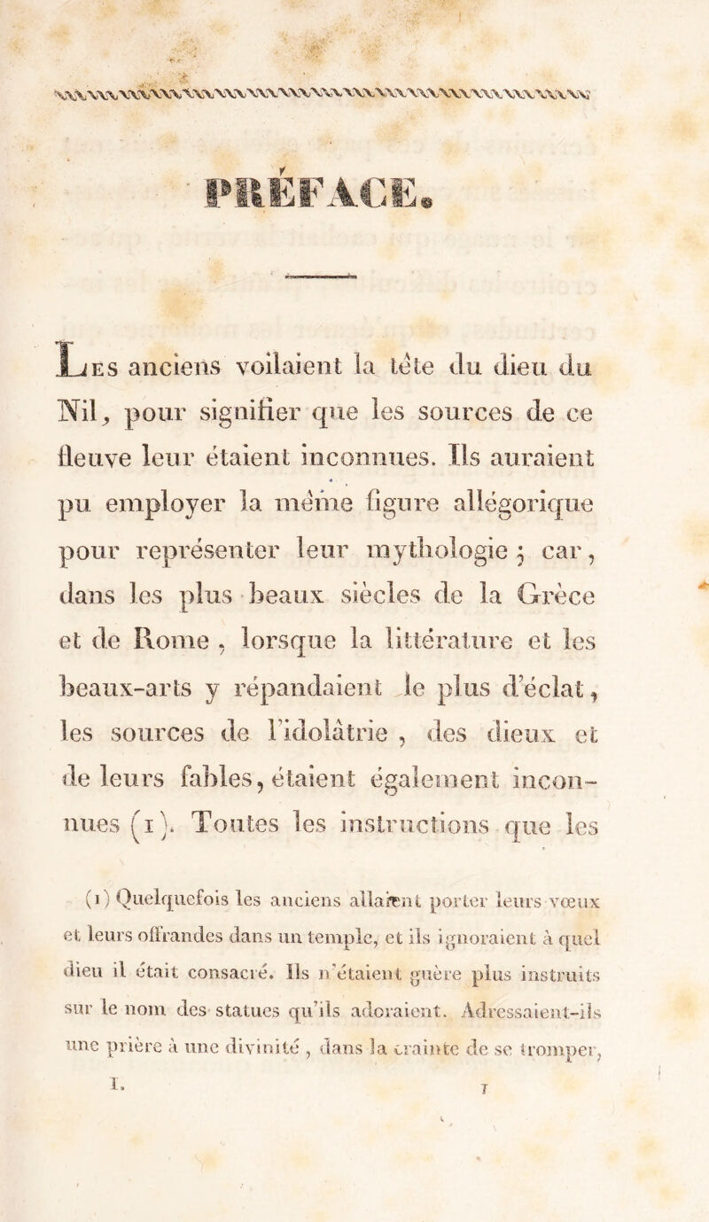 PREFACE» Les anciens voilaient la tête du dieu du Nil, pour signifier que les sources de ce fleuve leur étaient inconnues. Ils auraient *. pu employer la même figure allégorique pour représenter leur mythologie ; car, dans les plus beaux siècles de la Grèce et de Rome , lorsque la littérature et les beaux-arts y répandaient le plus d'éclat 1 les sources de Fidolâtrie , des dieux et de leurs fables, étaient également incon- nues (\i\ Toutes les instructions que les » (i) Quelquefois les anciens allaient porter leurs vœux es, leurs offrandes dans un temple, et ils ignoraient à quel dieu il était consacré, lis n étaient guère plus instruits sur le nom des statues qu’ils adoraient. Adressaient-ils une prière à une divinité , dans la crainte de se tromper, I.