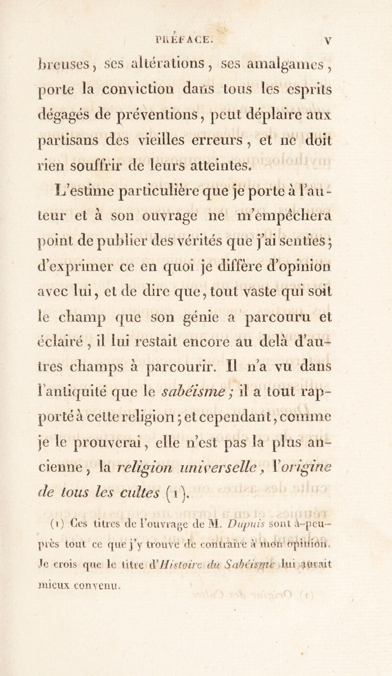 foreuses, scs altérations, ses amalgames, porte la conviction dans tous les esprits dégagés de préventions, peut déplaire aux partisans des vieilles erreurs , et ne doit rien souffrir de leurs atteintes. L'estime particulière que je porte à rail- leur et à son ouvrage ne m'empêchera point de publier des vérités que j’ai senties ; d’exprimer ce en quoi je diffère d’opinion avec lui, et de dire que, tout vaste qui soit le champ que son génie a parcouru et éclairé , il lui restait encore au delà d’au- 1res champs à parcourir. Il n’a vu dans l’antiquité que le sabéisme ; il a tout rap- porté à celte religion 5 et cependant, comme je le prouverai, elle n’est pas la plus an- cienne, la religion universelle, Y origine de tous les cultes (1), (1) Ces titres de l’ouvrage de M. Dupuis sont à-peu- près tout ce que j’y trouve de contraire à mon opinion. Je crois que le titre à'Histoire du Sabéisme lui aurait mieux convenin