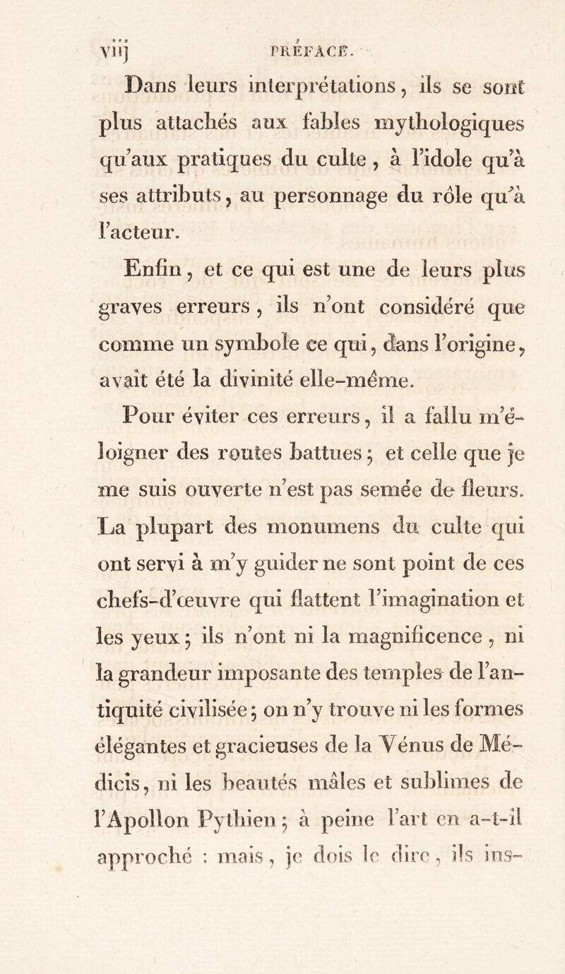 vu) Dans leurs interprétations, ils se sont plus attachés aux fables mythologiques qu'aux pratiques du culte ? à l'idole qu'à ses attributs ? au personnage du rôle qidà Facteur. Enfin ? et ce qui est une de leurs plus graves erreurs ? ils n’ont considéré que comme un symbole ce qui, dans l’origine? avait été la divinité elle-même. Pour éviter ces erreurs , il a fallu m’é- loigner des routes battues ; et celle que je me suis ouverte n’est pas semée de fleurs. La plupart des monumens du culte qui ont servi à m’y guider ne sont point de ces chefs-d’œuvre qui flattent l’imagination et les yeux ; ils n’ont ni la magnificence , ni la grandeur imposante des temples de l’an- tiquité civilisée ; on n’y trouve ni les formes élégantes et gracieuses de la Vénus de Mé- dicîs, ni les beautés mâles et sublimes de l’Apollon Pytbien 5 à peine Fart en a-i-îl