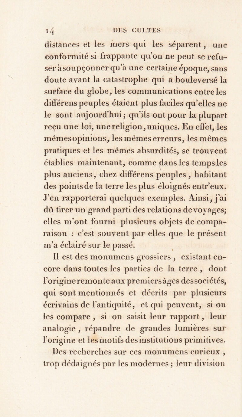 distances et les mers qui les séparent , une conformité si frappante qu’on ne peut se refu- ser à soupçonner qu’à une certaine époque, sans doute ayant la catastrophe qui a bouleversé la surface du globe, les communications entre les différens peuples étaient plus faciles qu’elles ne le sont aujourd’hui; qu’ils ont pour la plupart reçu une loi, une religion, uniques. En effet, les mémesopinions, les mêmes erreurs, les mêmes pratiques et les mêmes absurdités, se trouvent établies maintenant, comme dans les temps les plus anciens, chez différens peuples, habitant des points de la terre les plus éloignés entr’eux. J’en rapporterai quelques exemples. Ainsi, j’ai dû tirer un grand parti des relations de voyages; elles m’ont fourni plusieurs objets de compa- raison : c’est souvent par elles que le présent m’a éclairé sur le passé. Il est des monumens grossiers , existant en- core dans toutes les parties de la terre , dont l’origine remonte aux premiers âges des sociétés, qui sont mentionnés et décrits par plusieurs écrivains de l’antiquité, et qui peuvent, si on les compare , si on saisit leur rapport, leur analogie , répandre de grandes lumières sur l’origine et les motifs des institutions primitives. Des recherches sur ces monumens curieux , trop dédaignés par les modernes ; leur division