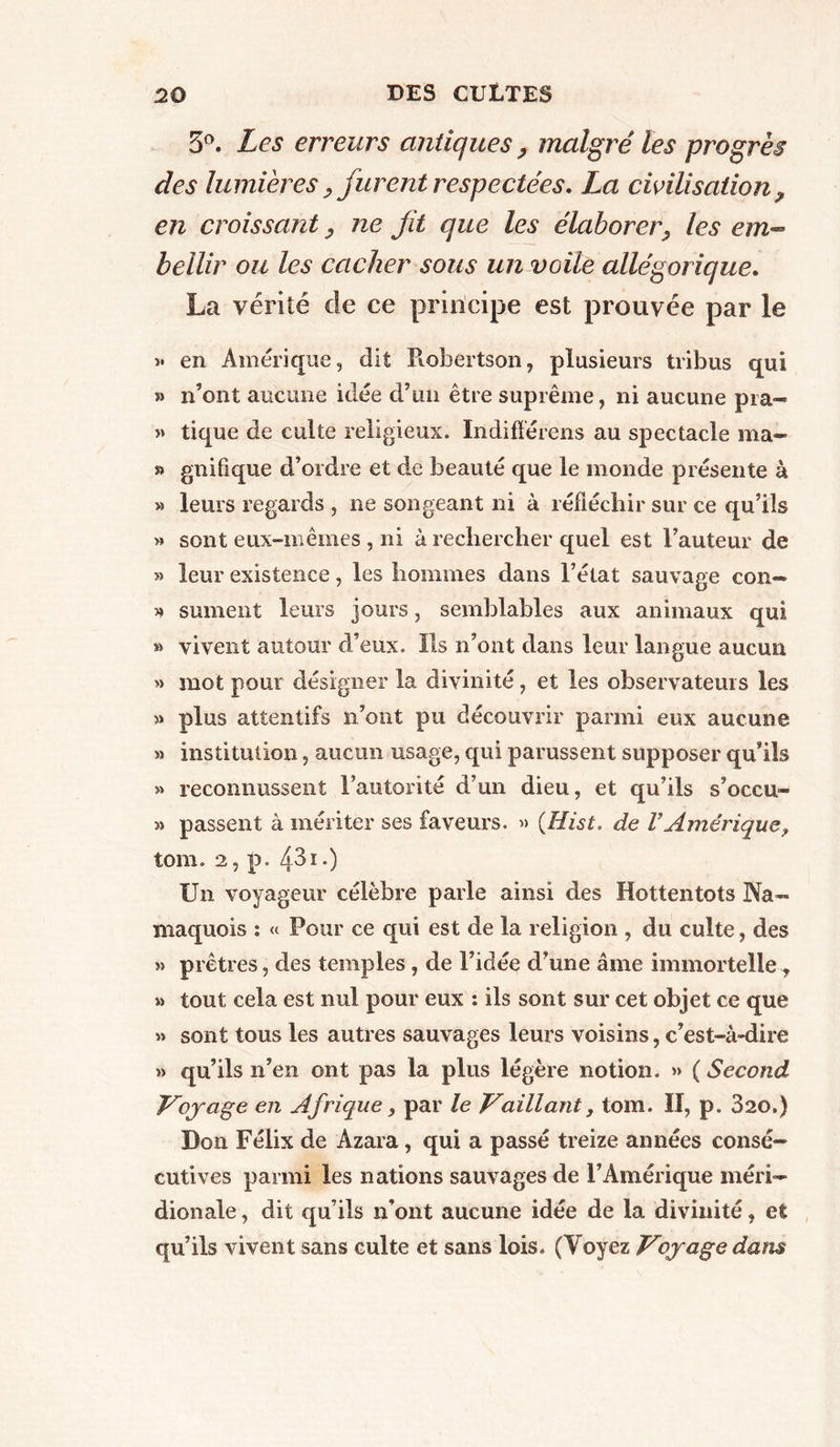 5°. Les erreurs antiques , malgré les progrès des lumières,furent respectées, La civilisation ? en croissant, ne fit que les élaborer•, les em- bellir ou les cacher sous un voile allégorique. La vérité de ce principe est prouvée par le >• en Amérique, dit Robertson, plusieurs tribus qui » n’ont aucune idée d’un être suprême, ni aucune pia- » tique de culte religieux. Indifférons au spectacle ma- » gnifique d’ordre et de beauté que le monde présente à » leurs regards , ne songeant ni à réfléchir sur ce qu’ils » sont eux-mêmes , ni à rechercher quel est l’auteur de » leur existence, les hommes dans l’état sauvage con- >» sument leurs jours, semblables aux animaux qui » vivent autour d’eux. Ils n’ont dans leur langue aucun » mot pour désigner la divinité, et les observateurs les plus attentifs n’ont pu découvrir parmi eux aucune » institution, aucun usage, qui parussent supposer qu’ils » reconnussent l’autorité d’un dieu, et qu’ils s’occu- » passent à mériter ses faveurs. » (Hist. de VAmérique, tom. 2, p. 431 •) Un voyageur célèbre parle ainsi des Hottentots Na— maquois : « Pour ce qui est de la religion , du culte, des » prêtres, des temples , de l’idée d’une âme immortelle y » tout cela est nul pour eux : ils sont sur cet objet ce que « sont tous les autres sauvages leurs voisins, c’est-à-dire » qu’ils n’en ont pas la plus légère notion. » ( Second Voyage en Afrique 3 par le Vaillant, tom. ïï, p. 820.) Don Félix de Azara, qui a passé treize années consé- cutives parmi les nations sauvages de l’Amérique méri- dionale , dit qu’ils n’ont aucune idée de la divinité, et qu’ils vivent sans culte et sans lois. (Voyez Voyage dans