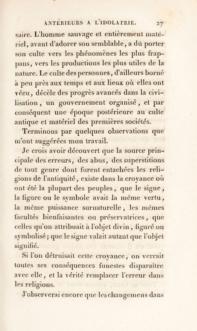 saire. L’homme sauvage et entièrement maté- riel , avant d’adorer son semblable, a dû porter son culte vers les phénomènes les plus frap- pans, vers les productions les plus utiles de la nature. Le culte des personnes, d’ailleurs borné à peu près aux temps et aux lieux où elles ont vécu, décèle des progrès avancés dans la civi- lisation , un gouvernement organisé, et par conséquent une époque postérieure au culte antique et matériel des premières sociétés. Terminons par quelques observations que m’ont suggérées mon travail. Je crois avoir découvert que la source prin- cipale des erreurs, des abus, des superstitions de tout genre dont forent entachées les reli- gions de l’antiquité, existe dans la croyance où ont été la plupart des peuples, que le signe , la figure ou le symbole avait la même vertu, la même puissance surnaturelle , les mêmes facultés bienfaisantes ou préservatrices, que celles qu’on attribuait à l’objet divin , figuré ou symbolisé ; que le signe valait autant que l’objet signifié. Si l’on détruisait cette croyance, on verrait toutes ses conséquences funestes disparaître avec elle, et la vérité remplacer l’erreur dans les religions. J’observerai encore que leschangemcns dans