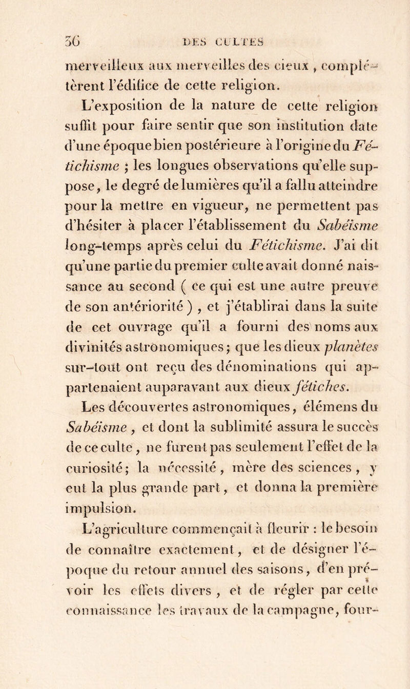 merveilleux aux merveilles des eiçux , complé- tèrent l’édiüce de cette religion. L’exposition de la nature de cette religion suffit pour faire sentir que son institution date d’une époque bien postérieure à l’origine du Fé- tichisme ; les longues observations quelle sup- pose, le degré de lumières qu’il a fallu atteindre pour la mettre en vigueur, ne permettent pas d’hésiter à placer l’établissement du Sabéisme long-temps après celui du Fétichisme. J’ai dit qu’une partie du premier culte avait donné nais- sance au second ( ce qui est une autre preuve de son antériorité ) , et j’établirai dans la suite de cet ouvrage qu’il a fourni des noms aux divinités astronomiques ; que les dieux planètes sur-tout ont reçu des dénominations qui ap- partenaient aupara vant aux dieux fétiches. Les découvertes astronomiques, élémens du Sabéisme , et dont la sublimité assura le succès de ce culte, ne furent pas seulement l’effet de la curiosité; la nécessité, mère des sciences , y eut la plus grande part, et donna la première impulsion. L’agriculture commençait à fleurir : le besoin O 3 de connaître exactement, et de désigner l’é- poque du retour annuel des saisons, d’en pré- voir les effets divers , et de régler par cette connaissance les travaux de la campagne, four-