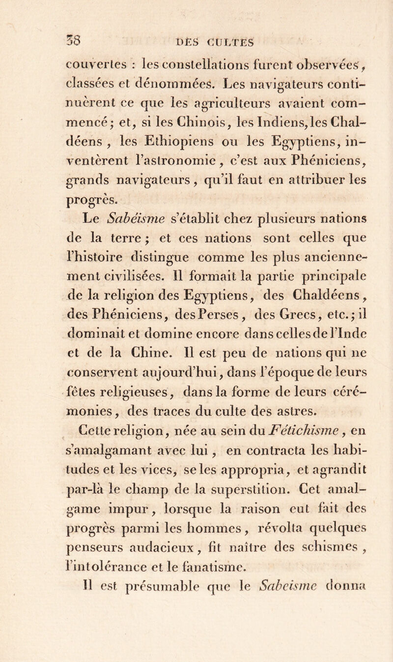 couvertes : les constellations furent observées * classées et dénommées. Les navigateurs conti- nuèrent ce que les agriculteurs avaient com- mencé; et, si les Chinois, les Indiens,les Chal- déens , les Ethiopiens ou les Egyptiens, in- ventèrent l’astronomie, c’est aux Phéniciens, grands navigateurs , qu’il faut en attribuer les progrès. Le Sabéisme s’établit chez plusieurs nations de la terre ; et ces nations sont celles que l’histoire distingue comme les plus ancienne- ment civilisées. Il formait la partie principale de la religion des Egyptiens, des Ghaldéens, des Phéniciens, des Perses, des Grecs, etc. ; il dominait et domine encore dans celles de l’Inde et de la Chine. Il est peu de nations qui ne conservent aujourd’hui, dans l’époque de leurs fêtes religieuses, dans la forme de leurs céré- monies , des traces du culte des astres. Cette religion, née au sein du Fétichisme, en s’amalgamant avec lui, en contracta les habi- tudes et les vices, se les appropria, et agrandit par-là le champ de la superstition. Cet amal- game impur, lorsque la raison eut fait des progrès parmi les hommes, révolta quelques penseurs audacieux, fit naître des schismes , l’intolérance et le fanatisme. Il est présumable que le Sabéisme donna