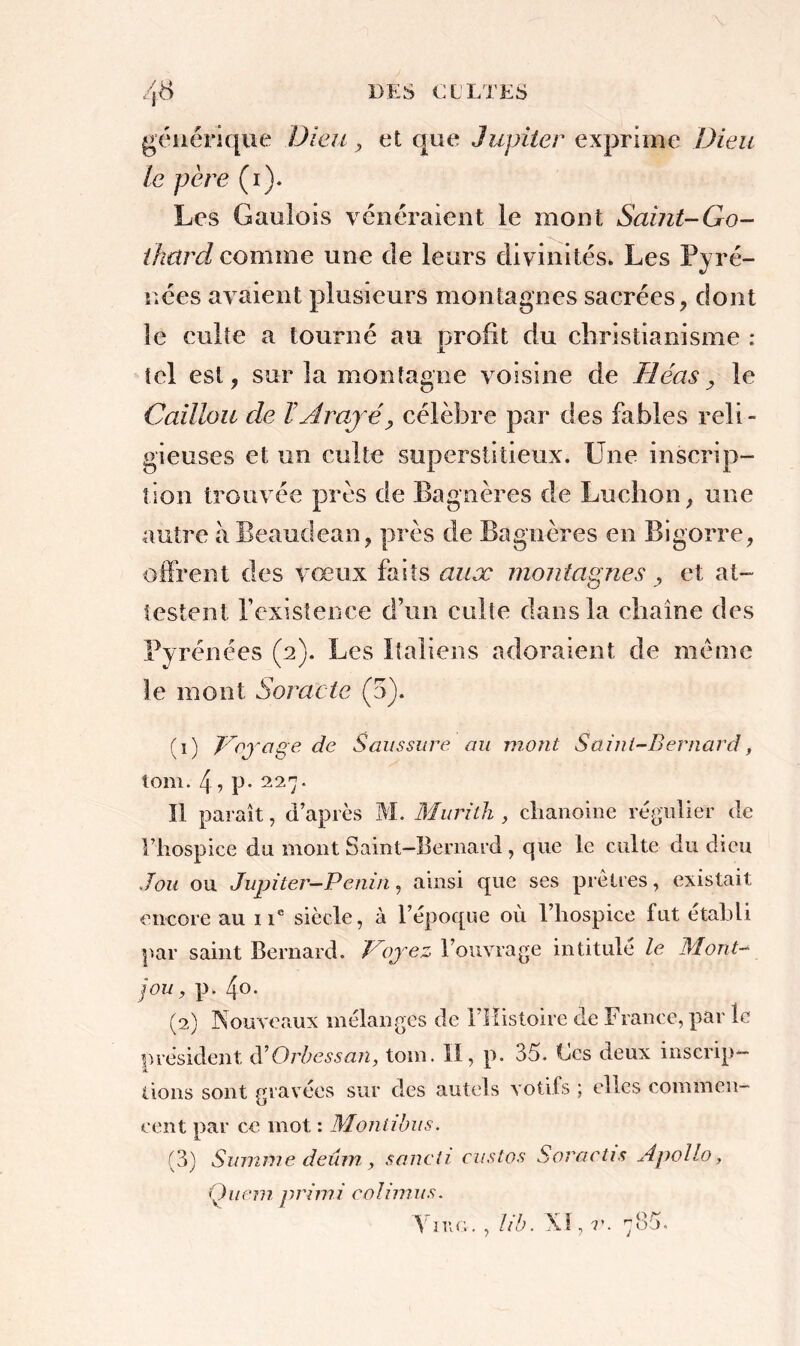 générique Dieu, et que Jupiter exprime Dieu le père (i). Les Gaulois vénéraient le mont Saint-Go- ikürd comme une de leurs divinités. Les Pyré- nées avaient plusieurs montagnes sacrées, dont le culte a tourné au profit du christianisme : tel est, sur la montagne voisine de Tléas, le Caillou de ÏArajé, célèbre par des fables reli - gieuses et un culte superstitieux. Une inscrip- tion trouvée près de Bagnères de Ludion, une autre à Beaudeau, près de Bagnères en Bigorre, offrent des vœux faits aux montagnes, et at- testent l’existence d’un culte dans la chaîne des Pyrénées (2). Les Italiens adoraient de même le mont Soracte (5). (1) Voj rage de Saussure au mont Saint-Bernard, tom. 4 ? P* 227. Il paraît, d’après M. Murith , chanoine régulier de l’hospice du mont Saint-Bernard, que le culte du dieu J ou ou Jupiter—Penin, ainsi que ses prêtres, existait encore au 11e siècle, à l’époque où l’hospice fut établi par saint Bernard. Voyez l’ouvrage intitulé le Mont- jou, p. 4o. (2) Kouveaux mélanges de 1 Histoire de France, par le président d’Orbessan, tom. 11, p. 35. Fes deux inscrip- tions sont gravées sur des autels votifs ; elles commen- cent par ce mot : Monlibus. (3) Summe deûm , sancti custos Soractis A polio, Qiiem primi eohmus. Line.. , lib. XI, v. 785.