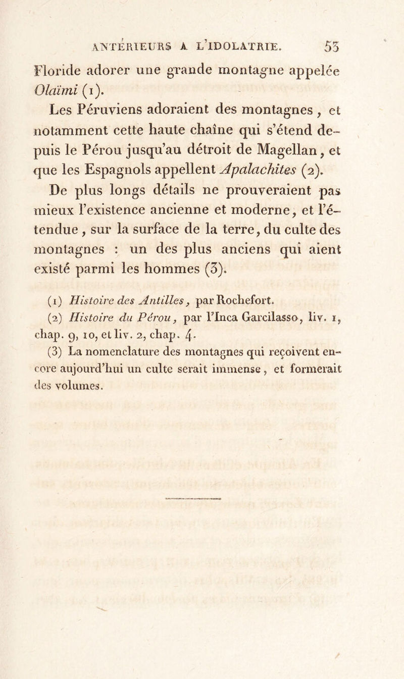 floride adorer une grande montagne appelée Olàimi (i). Les Péruviens adoraient des montagnes , et notamment cette haute chaîne qui s’étend de- puis le Pérou jusqu’au détroit de Magellan , et que les Espagnols appellent Apalachites (2). De plus longs détails ne prouveraient pas mieux l’existence ancienne et moderne , et l’é- tendue y sur la surface de la terre, du culte des montagnes : un des plus anciens qui aient existé parmi les hommes (5). (1) Histoire des Antilles, par Rochefort. (2) Histoire du Pérou, par Flnca Garcilasso, liv. i, chap. 9, 10, et liv. 2, chap. 4* (3) La nomenclature des montagnes qui reçoivent en-* core aujourd’hui un culte serait immense, et formerait des volumes.