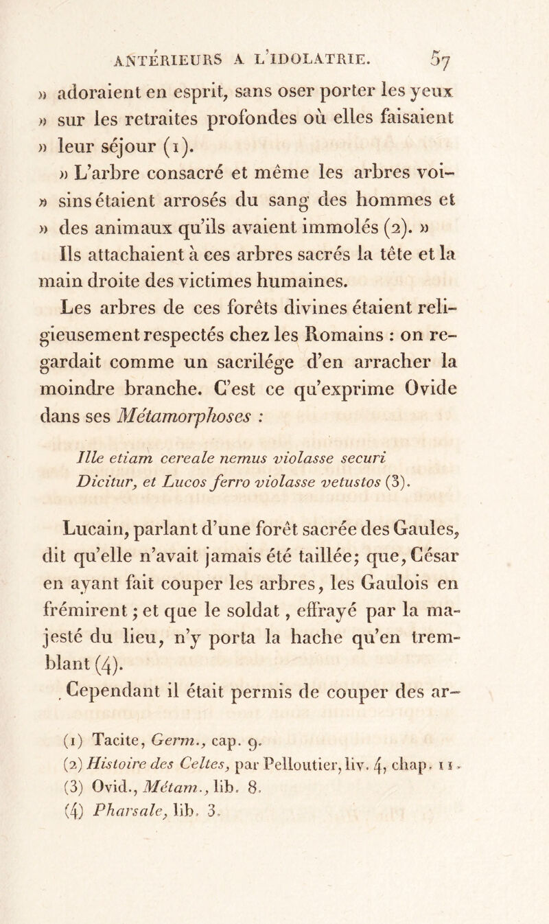 » adoraient en esprit, sans oser porter les yeux » sur les retraites profondes où elles faisaient » leur séjour (1). n L’arbre consacré et même les arbres voi- » sins étaient arrosés du sang des hommes et » des animaux qu’ils avaient immolés (2). x> Ils attachaient à ees arbres sacrés la tête et la main droite des victimes humaines. Les arbres de ces forêts divines étaient reli- gieusement respectés chez les Romains : on re- gardait comme un sacrilège d’en arracher la moindre branche. C’est ce qu’exprime Ovide dans ses Métamorphoses : llle etiam cereale nemus violasse securi Dicitur, et Lucos ferro violasse vetustos (3). Lucain, parlant d’une forêt sacrée des Gaules, dit qu’elle n’avait jamais été taillée; que, César en ayant fait couper les arbres, les Gaulois en frémirent ; et que le soldat, effrayé par la ma» jesté du lieu, n’y porta la hache qu’en trem- blant (4). . Cependant il était permis de couper des ar- (1) Tacite, Germ., cap. 9. (2) Histoire des Celtes, par Pelloutier, liv. 4, chap. 1 s > (3) Ovid., Métain., lib. 8. (4) P hors ale, lib. 3.