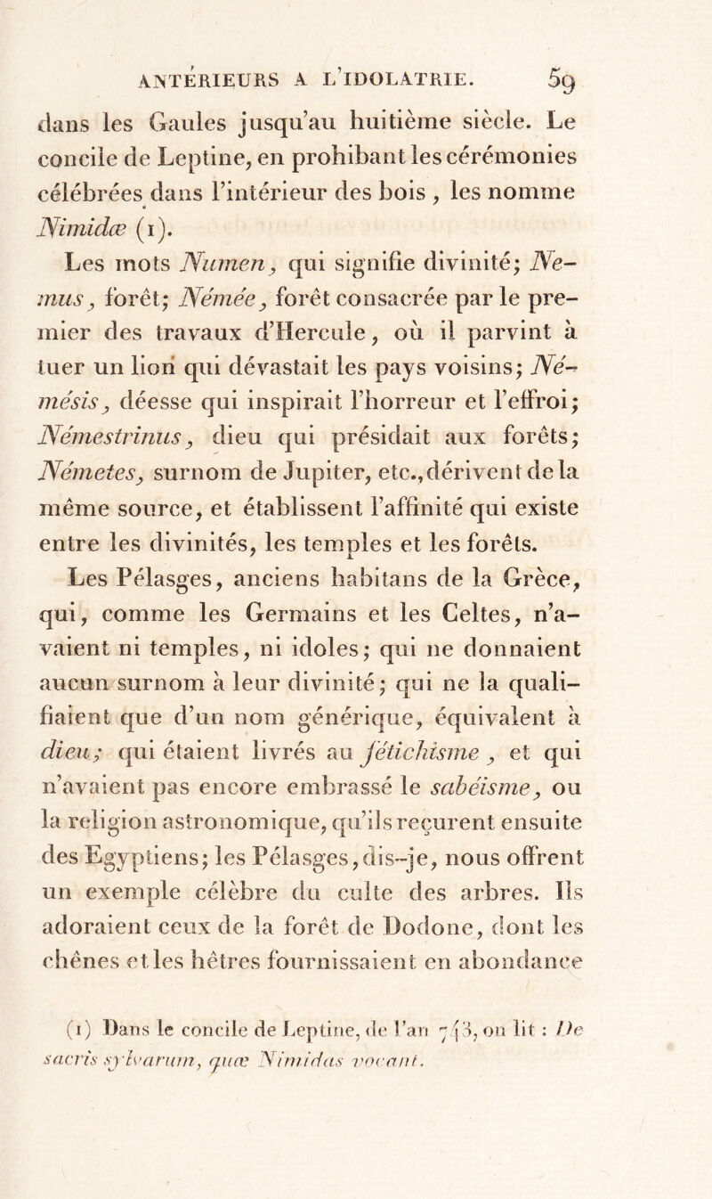 dans les Gaules jusqu’au huitième siècle. Le concile de Leptine, en prohibant les cérémonies célébrées dans l’intérieur des bois , les nomme Nimidæ (i). Les mots Numenqui signifie divinité; Ne- mu s, forêt; Némée y forêt consacrée parle pre- mier des travaux d’Hercule, où il parvint à tuer un lion qui dévastait les pays voisins; Né-* mésisy déesse qui inspirait l’horreur et beffroi; Némestrinusy dieu qui présidait aux forêts; NémeteSy surnom de Jupiter, etc.,dérivent delà même source, et établissent l’affinité qui existe entre les divinités, les temples et les forêts. Les Pélasges, anciens habitans de la Grèce, qui, comme les Germains et les Celtes, n’a- vaient ni temples, ni idoles; qui ne donnaient aucun surnom à leur divinité; qui ne la quali- fiaient que d’un nom générique, équivalent à dieu; qui étaient livrés au fétichisme , et qui n’avaient pas encore embrassé le sabéisme y ou la religion astronomique, qu’ils reçurent ensuite des Egyptiens; les Pélasges,dis-je, nous offrent un exemple célèbre du culte des arbres. Ils adoraient ceux de la forêt de Dodone, dont les chênes el les hêtres fournissaient en abondance (T) Dans le concile de Leptine, de fan r; p, on lit : De