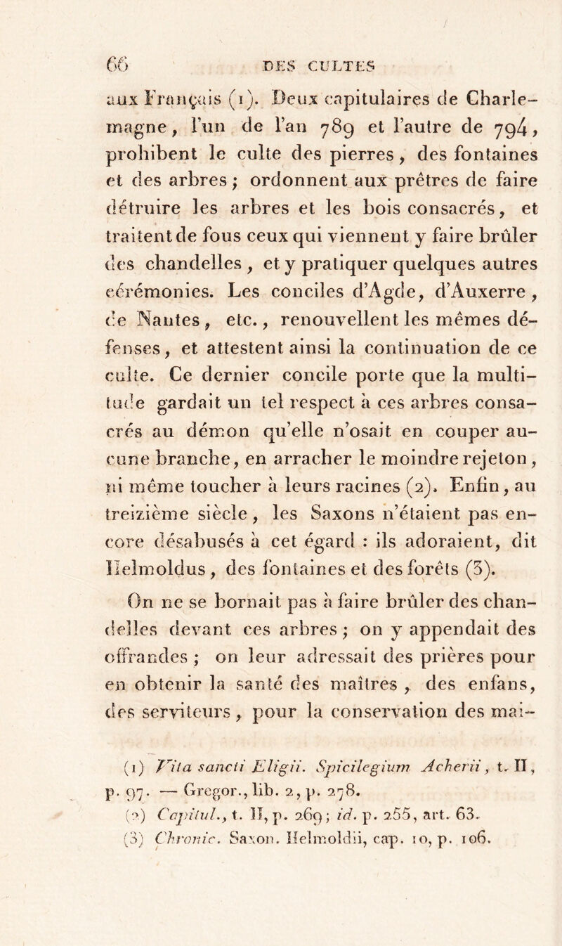 aux Français (i). Deux capitulaires de Charle- magne , l’un de Fan 789 et l’autre de 794? prohibent le culte des pierres , des fontaines et des arbres ; ordonnent aux prêtres de faire détruire les arbres et les bois consacrés, et traitent de fous ceux qui viennent y faire brûler des chandelles , et y pratiquer quelques autres cérémonies. Les conciles d’Agde, d’Auxerre, ce Nantes, etc., renouvellent les mêmes dé- fenses, et attestent ainsi la continuation de ce culte. Ce dernier concile porte que la multi- tude gardait un tel respect à ces arbres consa- crés au démon qu’elle n’osait en couper au- cune branche, en arracher le moindre rejeton, ni même toucher à leurs racines (2). Enfin, au treizième siècle, les Saxons 11’étaient pas en- core désabusés à cet égard : ils adoraient, dit llelmoldus , des fontaines et des forêts (5). On ne se bornait pas à faire brûler des chan- delles devant ces arbres ; on y appendait des offrandes ; on leur adressait des prières pour en obtenir la santé des maîtres , des enfans, des serviteurs , pour la conservation des mai- (1) Jlia sancii Eligii. Spicilegium Acherii , t. II , p. 97. — Gregor.,lib. 2, p. 278. (2) Capital., t. ]I, p. 2.69; id. p. 2.55, art. 63. (3) Chronic. Saxon. Helmoldii, cap. io, p. 106.