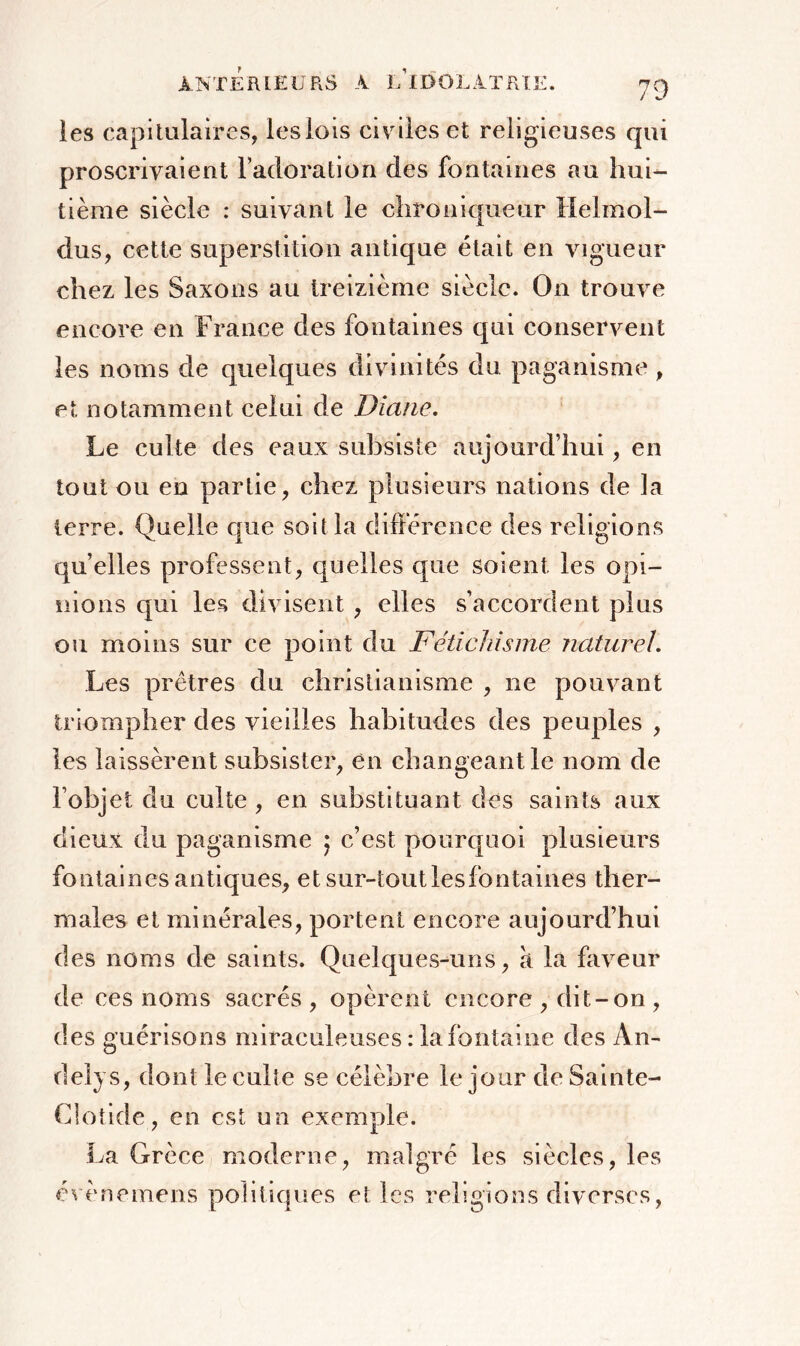 les capitulaires, les lois civiles et religieuses qui proscrivaient l’adoration des fontaines au hui- tième siècle : suivant le chroniqueur lîelmol- dus, cette superstition antique était en vigueur chez les Saxons au treizième siècle. On trouve encore en France des fontaines qui conservent les noms de quelques divinités du paganisme, et notamment celui de Diane. Le culte des eaux subsiste aujourd’hui, en tout ou en partie, chez plusieurs nations de la terre. Quelle que soit la différence des religions quelles professent, quelles que soient les opi- nions qui les divisent , elles s’accordent plus ou moins sur ce point du Fétichisme naturel. Les prêtres du christianisme , ne pouvant triompher des vieilles habitudes des peuples , les laissèrent subsister, en changeant le nom de l’objet du culte , en substituant des saints aux dieux du paganisme ; c’est pourquoi plusieurs fontaines antiques, et sur-tout les fontaines ther- males et minérales, portent encore aujourd’hui des noms de saints. Quelques-uns, à la faveur de ces noms sacrés, opèrent encore , dit-on , des guérisons miraculeuses : la fontaine des An- ci ely s, dont le culte se célèbre le jour de Sainte- Clotide, en est un exemple. La Grèce moderne, malgré les siècles, les évènemens politiques et les religions diverses,