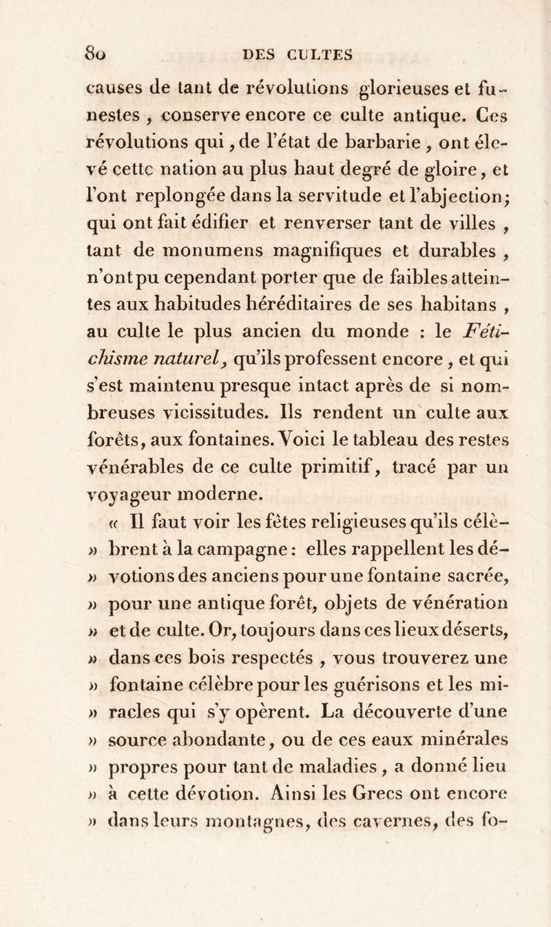 causes de tant de révolutions glorieuses et fu- nestes , conserve encore ce culte antique. Ces révolutions qui, de l’état de barbarie , ont éle- vé cette nation au plus haut degré de gloire, et font replongée dans la servitude et l’abjection; qui ont fait édifier et renverser tant de villes , tant de monumens magnifiques et durables , n’ont pu cependant porter que de faibles attein- tes aux habitudes héréditaires de ses habitans , au culte le plus ancien du monde : le Féti- chisme naturel, qu’ils professent encore , et qui s’est maintenu presque intact après de si nom- breuses vicissitudes. Ils rendent un culte aux forêts, aux fontaines. Voici le tableau des restes vénérables de ce culte primitif, tracé par un voyageur moderne. « Il faut voir les fêtes religieuses qu’ils célè- » brent à la campagne : elles rappellent les dé- » votions des anciens pour une fontaine sacrée, )) pour une antique forêt, objets de vénération » et de culte. Or, touj ours dans ces lieux déserts, a dans ces bois respectés , vous trouverez, une » fontaine célèbre pour les guérisons et les mi- » racles qui s’y opèrent. La découverte d’une » source abondante, ou de ces eaux minérales » propres pour tant de maladies , a donné lieu » a cette dévotion. Ainsi les Grecs ont encore » dans leurs montagnes, des cavernes, des fo-