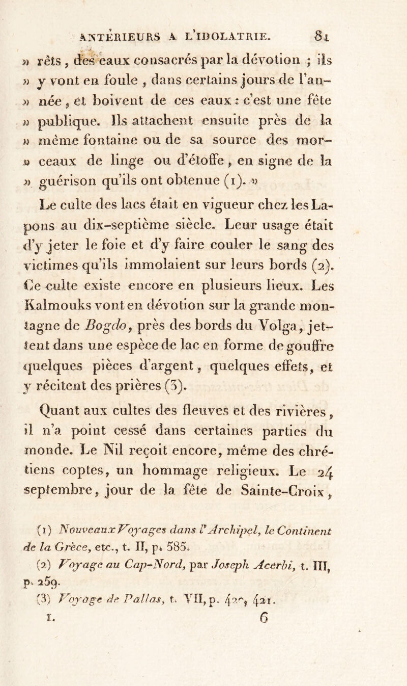 ■ ÿ >ï rets , des eaux consacrés par la dévotion ; ils » y vont en foule , dans certains jours de l’an- » née , et boivent de ces eaux : c’est une fête a publique* Ils attachent ensuite près de la » meme fontaine ou de sa source des mor- jo ceaux de linge ou d’étoffe, en signe de la a guérison qu’ils ont obtenue (i). v Le culte des lacs était en vigueur chez les La- pons au dix-septième siècle* Leur usage était d’y jeter le foie et d’y faire couler le sang des victimes qu’ils immolaient sur leurs bords (2)* Ce culte existe encore en plusieurs lieux. Les Kalmouks vont en dévotion sur la grande mon- tagne de Bogdo, près des bords du Volga, jet- tent dans une espèce de lac en forme de gouffre quelques pièces d’argent, quelques effets, et y récitent des prières (3), Quant aux cultes des fleuves et des rivières, il n’a point cessé dans certaines parties du monde. Le Nil reçoit encore, même des chré- tiens coptes, un hommage religieux. Le 24 septembre, jour de la fête de Sainte-Croix, (1) N cuveaux Voyages dans P Archipel, le Continent de la Grèce, etc., t. Iï, p* 585* (?.) Voyage au Cap-Nord, par Joseph Acêrhi, t. III, p*259. (3) Voyage de P al! as, t* VII, p. r\^ri jar. 1. 6
