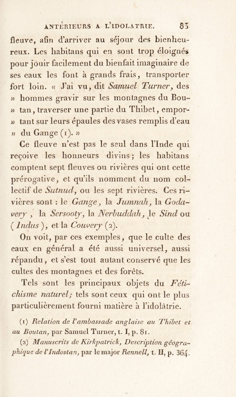 fleuve, afin d’arriver au séjour des bienheu- reux. Les habitans qui en sont trop éloignés pour jouir facilement du bienfait imaginaire de ses eaux les font à grands frais, transporter fort loin. <c J’ai vu, dit Samuel Turner, des » hommes gravir sur les montagnes du Bou- » tan, traverser une partie du Tliibet, empor- ia tant sur leurs épaules des vases remplis d’eau » du Gange (i). » Ce fleuve n’est pas le seul dans l’Inde qui reçoive les honneurs divins ; les habitans comptent sept fleuves ou rivières qui ont cette prérogative, et qu’ils nomment du nom col- lectif de Siitnud, ou les sept rivières. Ces ri- vières sont : le Gange, la Jumnah, la Goda- very , la Sersooiy, la Nerbuddah, le Sind ou ( Indus ), et la Couvery (2). On voit, par ces exemples, que le culte des eaux en général a été aussi universel, aussi répandu, et s’est tout autant conservé que les cultes des montagnes et des forêts. Tels sont les principaux objets du Féti- chisme naturel; tels sont ceux qui ont le plus particulièrement fourni matière à l’idolâtrie. (1) Relation de Vambassade anglaise au Thibet et au Boutan, par Samuel Turner, t. I, p. 81. (2) Manuscrits de Kirkpatrick, Description géogra- phique de UIndostan, par le major Rennell, t. Il, p. 364-