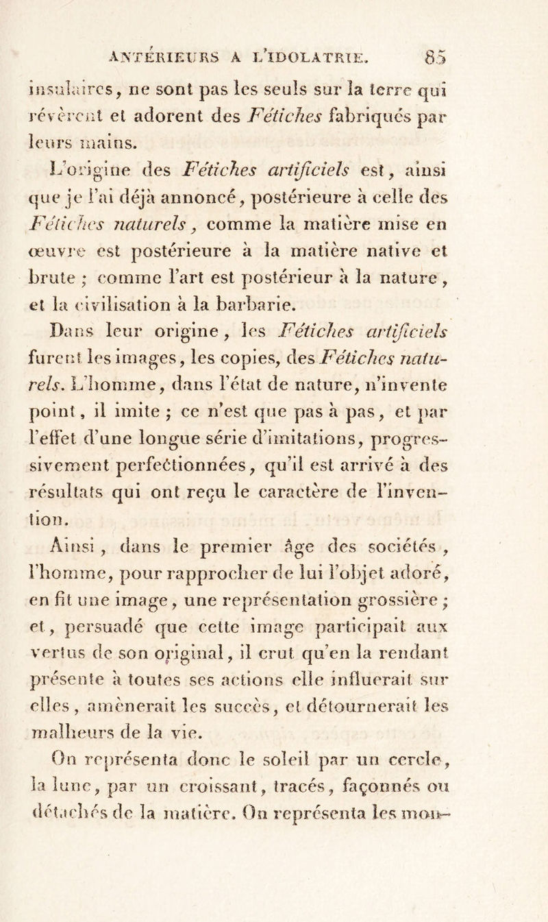 insulaires, ne sont pas les seuls sur la terre qui révèrent et adorent des Fétiches fabriqués par leurs mains. L’origine des Fétiches artificiels est, ainsi que je l’ai déjà annoncé , postérieure à celle des Fétiches naturels y comme la matière mise en œuvre est postérieure à la matière native et brute ; comme fart est postérieur à la nature , et la civilisation à la barbarie. Dans leur origine, les Fétiches artificiels furent les images, les copies, des,Fétiches natu- rels. L’homme, dans l’état de nature, n’invente point, il imite ; ee n’est que pas h pas, et par l’effet d’une longue série d’imitations, progres- sivement perfectionnées, qu’il est arrivé à des résultats qui ont reçu le caractère de l’inven- tion. Ainsi , dans le premier âge des sociétés , l’homme, pour rapprocher de lui l’objet adoré, en fit une image , une représentation grossière ; et, persuadé que cette image participait aux vertus de son original, il crut qu’en la rendant pré sente à toutes ses actions elle influerait sur elles, amènerait les succès, et détournerait les malheurs de la vie. On représenta donc le soleil par un cercle, la lune, par un croissant, tracés, façonnés ou détachés de la matière. On représenta les mou—