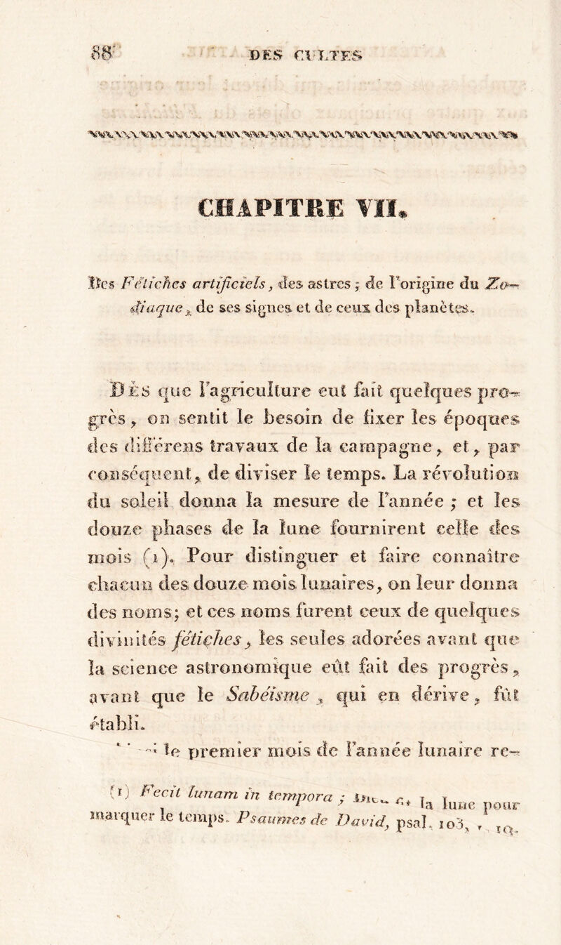CHAPITRE VII, lies Fétiches artificiels, des astres ; de Forîgîne du Zo- diaque x de ses signes et de ceux des planètes- Dis que Fagriculfure eut fait quelques pro-* grès * on sentit le besoin de fixer les époques des diflereus travaux de la campagne* et* par conséquent* de diviser le temps. La révolution du soleil donna la mesure de Tannée ; et les douze phases de la lune fournirent celle clés mois (1). Pour distinguer et faire connaître chacun des douze mois lunaires* on leur donna des noms; et ces noms furent ceux de quelques divinités fétiches > les seules adorées avant que la science astronomique eut fait des progrès* avant que le Sabéisme , qui en dérive* fût établi. te premier mois de Fan née lunaire re~ ' Fecù hmani in tempora ; ,,, ,a ,UBe pour marquer le temps. Psaumes 4e David, psal. io3, ,