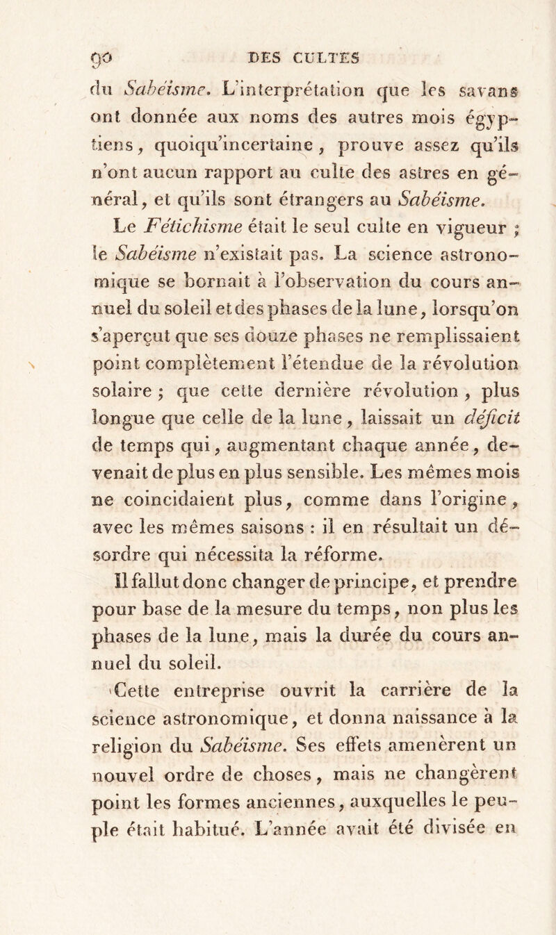 du Sabéisme. L'interprétation que les savans ont donnée aux noms des autres mois égyp- tiens, quoicpLincertaine , prouve assez qu’ils n’ont aucun rapport au culte des astres en gé- néral, et qu’ils sont étrangers au Sabéisme. Le Fétichisme était le seul culte en vigueur ; le Sabéisme n’existait pas. La science astrono- mique se bornait à l’observation du cours an- nuel du soleil et des phases de la lune, lorsqu’on s’aperçut que ses douze phases ne remplissaient point complètement l’étendue de la révolution solaire ; que cette dernière révolution , plus longue que celle de la lune, laissait un déficit de temps qui, augmentant chaque année, de- venait de plus en plus sensible. Les mêmes mois ne coïncidaient plus, comme dans l’origine, avec les mêmes saisons : il en résultait un dé- sordre qui nécessita la réforme. il fallut donc changer de principe, et prendre pour base de la mesure du temps, non plus les phases de la lune, mais la durée du cours an- nuel du soleil. 'Cette entreprise ouvrit la carrière de îa science astronomique, et donna naissance à la religion du Sabéisme. Ses effets amenèrent un nouvel ordre de choses, mais ne changèrent point les formes anciennes, auxquelles le peu- ple était habitué. L’année avait été divisée en