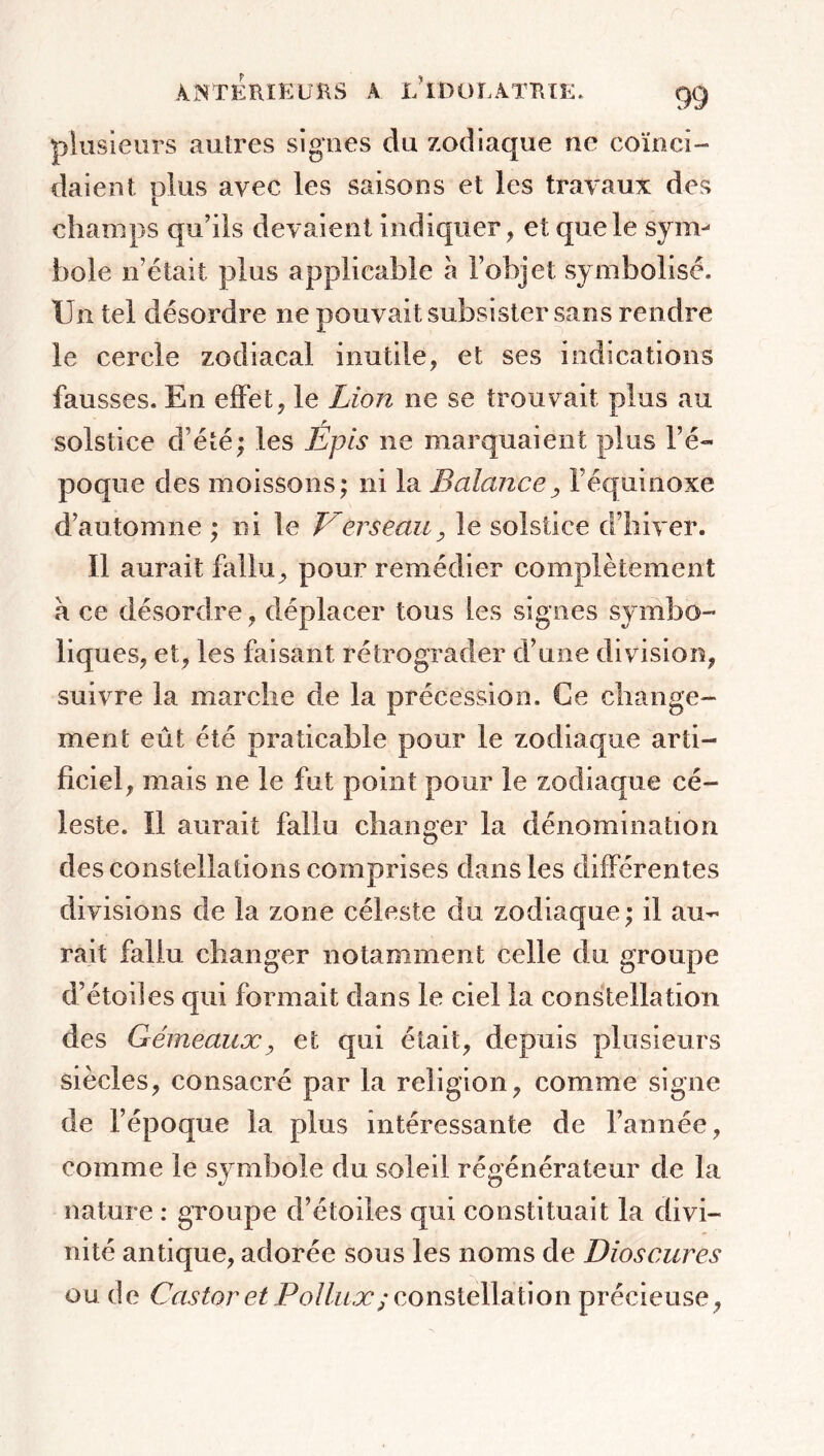 plusieurs autres signes du zodiaque ne coïnci- daient plus avec les saisons et les travaux des champs qu’ils devaient indiquer , et que le sym- bole n’était plus applicable h l’objet symbolisé. Un tel désordre ne pouvait subsister sans rendre le cercle zodiacal inutile, et ses indications fausses. En effet, le Lion ne se trouvait plus au solstice d’été; les Épis ne marquaient plus l’é- poque des moissons; ni la Balance, l’équinoxe d’automne ; ni le Verseau, le solstice d’hiver. Il aurait fallu, pour remédier complètement à ce désordre, déplacer tous les signes symbo- liques, et, les faisant rétrograder d’une division, suivre la marche de la précession. Ce change- ment eût été praticable pour le zodiaque arti- ficiel, mais ne le fut point pour le zodiaque cé- leste. 11 aurait fallu changer la dénomination des constellations comprises dans les différentes divisions de la zone céleste du zodiaque ; il au- rait fallu changer notamment celle du groupe d’étoiles qui formait dans le ciel la constellation des Gémeaux, et qui était, depuis plusieurs siècles, consacré par la religion, comme signe de l’époque la plus intéressante de l’année, comme le symbole du soleil régénérateur de la nature : groupe d’étoiles qui constituait la divi- nité antique, adorée sous les noms de Dioscures ou de Castor et Pollux ; constellation précieuse,