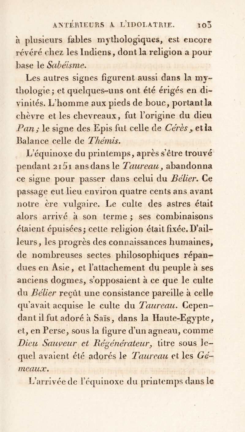 à plusieurs fables mythologiques, est encore révéré chez les Indiens, dont la religion a pour base le Sabéisme. Les autres signes figurent aussi dans la my- thologie ; et quelques-uns ont été érigés en di- vinités. L’homme aux pieds de bouc, portant la chèvre et les chevreaux, fut l’origine du dieu Pan ; le signe des Epis fut celle de Cérès , et la Balance celle de Thémis. L’équinoxe du printemps, après s’être trouvé pendant 215i ans dans le Taureau, abandonna ce signe pour passer dans celui du BélierCe passage eut lieu environ quatre cents ans avant notre ère vulgaire. Le culte des astres était alors arrivé à son terme ; ses combinaisons étaient épuisées; cette religion était fixée. D’ail- leurs, les progrès des connaissances humaines, de nombreuses sectes philosophiques répan- dues en Asie, et l’attachement du peuple à ses anciens dogmes, s’opposaient à ce que le culte du Bélier reçût une consistance pareille à celle qu’avait acquise le culte du Taureau. Cepen- dant il fut adoré à Sais, dans la Haute-Egypte, et, en Perse, sous la figure d’un agneau, comme Dieu Sauveur et Régénérateur, titre sous le- quel avaient été adorés le Taureau et les Gé- meaux. L’arrivée de l’équinoxe du printemps dans le