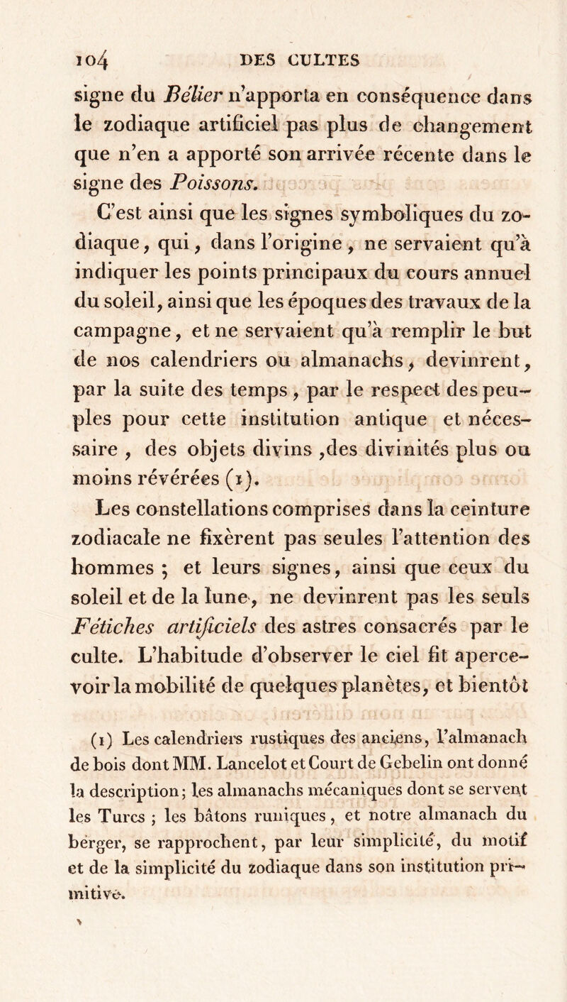 n>4 DES CELTES ^ V. > / signe du Bélier ir apporta en conséquence dans le zodiaque artificiel pas plus de changement que n’en a apporté son arrivée récente dans le signe des Poissons. C’est ainsi que les signes symboliques du zo- diaque, qui, dans l’origine , ne servaient qu’à indiquer les points principaux du eours annuel du soleil, ainsi que les époques des travaux de la campagne, et ne servaient qu’à remplir le but de nos calendriers ou almanachs, devinrent, par la suite des temps , par le respect des peu- ples pour cette institution antique et néces- saire , des objets divins ,des divinités plus ou moins révérées (i). Les constellations comprises dans la ceinture zodiacale ne fixèrent pas seules l’attention des hommes ; et leurs signes, ainsi que ceux du soleil et de la lune, ne devinrent pas les seuls Fétiches artificiels des astres consacrés par le culte. L’habitude d’observer le ciel fit aperce- voir la mobilité de quelques planètes, et bientôt (i) Les calendriers rustiques des anciens, b almanach de bois dont MM. Lancelot et Court de Gebelin ont donné la description; les almanachs mécaniques dont se servent les Turcs ; les bâtons runiques, et notre almanach du berger, se rapprochent, par leur simplicité, du motif et de la simplicité du zodiaque dans son institution pri- mitive.