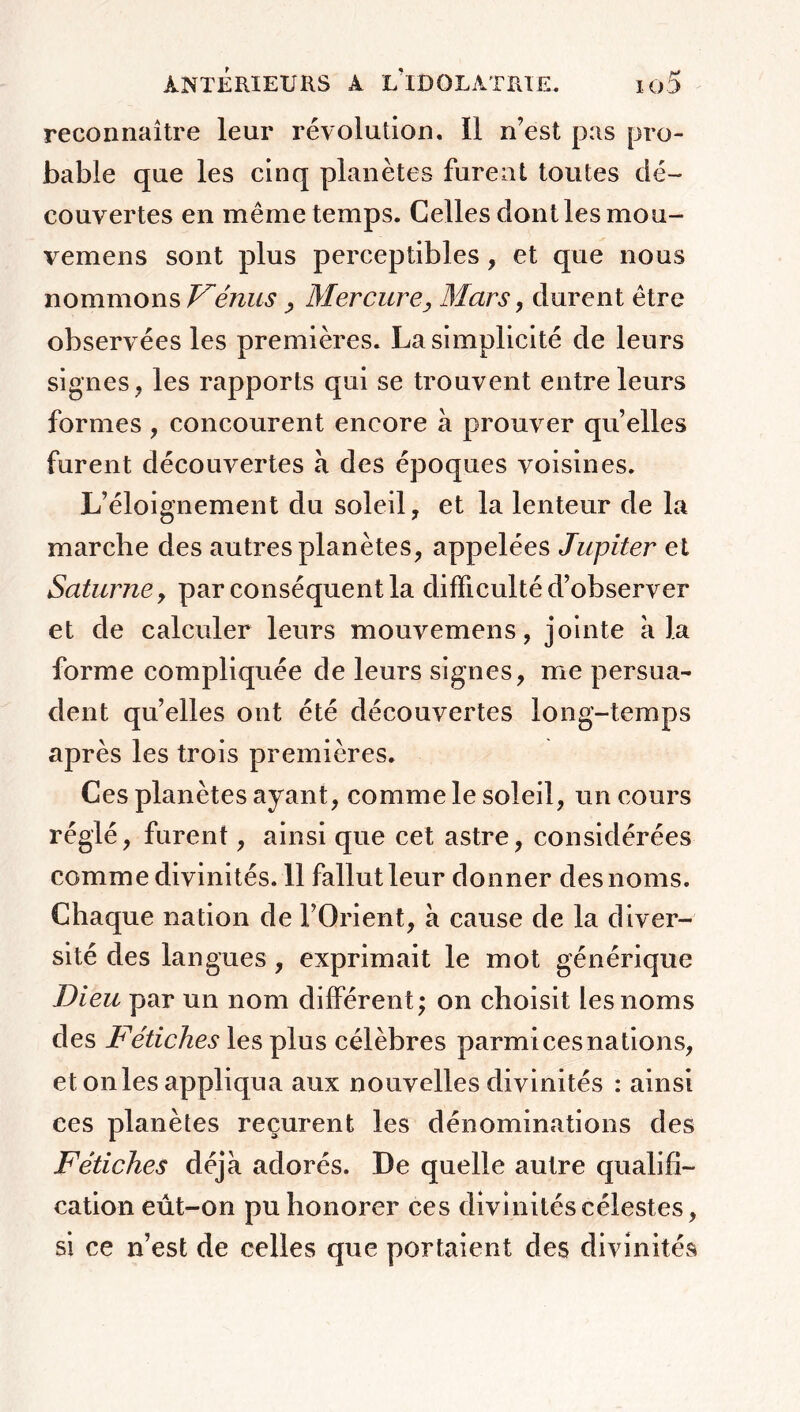 reconnaître leur révolution, il n’est pas pro- bable que les cinq planètes furent toutes dé- couvertes en même temps. Celles dont les mou- vemens sont plus perceptibles, et que nous nommons Vénus , Mercure, Mars, durent être observées les premières. La simplicité de leurs signes, les rapports qui se trouvent entre leurs formes, concourent encore à prouver quelles furent découvertes à des époques voisines. L’éloignement du soleil, et la lenteur de la marche des autres planètes, appelées Jupiter et Saturne, par conséquent la difficulté d’observer et de calculer leurs mouvemens, jointe a la forme compliquée de leurs signes, me persua- dent quelles ont été découvertes long-temps après les trois premières. Ces planètes ayant, comme le soleil, un cours réglé, furent, ainsi que cet astre, considérées comme divinités. 11 fallut leur donner des noms. Chaque nation de l’Orient, à cause de la diver- sité des langues, exprimait le mot générique Dieu par un nom différent; on choisit les noms des Fétiches les plus célèbres parmi ces nations, et onles appliqua aux nouvelles divinités : ainsi ces planètes reçurent les dénominations des Fétiches déjà adorés. De quelle autre qualifi- cation eût-on pu honorer ces divinités célestes, si ce n’est de celles que portaient des divinités